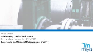 Miya Water
Noam Komy, Chief Growth Office
Amsterdam |November 27th 2019
Commercial and Financial Outsourcing of a Utility
 