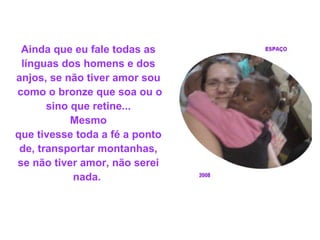 Ainda que eu fale todas as línguas dos homens e dos anjos, se não tiver amor sou como o bronze que soa ou o sino que retine...  Mesmo que tivesse toda a fé a ponto de, transportar montanhas, se não tiver amor, não serei nada.   
