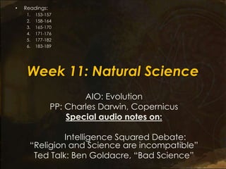 Week 11: Natural Science
AIO: Evolution
PP: Charles Darwin, Copernicus
Special audio notes on:
Intelligence Squared Debate:
―Religion and Science are incompatible‖
Ted Talk: Ben Goldacre, ―Bad Science‖
• Readings:
1. 153-157
2. 158-164
3. 165-170
4. 171-176
5. 177-182
6. 183-189
 