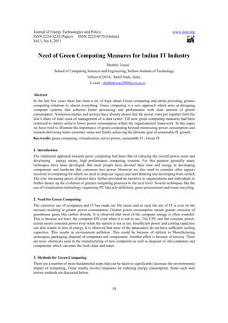Journal of Energy Technologies and Policy                                                     www.iiste.org
ISSN 2224-3232 (Paper) ISSN 2225-0573 (Online)
Vol.1, No.4, 2011


   Need of Green Computing Measures for Indian IT Industry
                                                 Shobhit Tiwari
              School of Computing Sciences and Engineering, Vellore Institute of Technology
                                    Vellore-632014 , Tamil Nadu, India.
                                      E-mail : shobhittiwari2008@vit.ac.in


Abstract
In the last few years there has been a lot of hype about Green computing and about providing greener
computing solutions to almost everything. Green computing is a new approach which aims at designing
computer systems that achieves better processing and performance with least amount of power
consumption. Numerous studies and surveys have already shown that the power costs put together form the
lion’s share of total costs of management of a data center. Till now green computing measures had been
restricted to mainly achieve lower power consumption within the organizational framework. In this paper
we have tried to illustrate the importance of green computing beyond minimizing power consumption and
towards delivering better customer value and finally achieving the ultimate goal of sustainable IT growth.
Keywords: green computing; virtualization; server power; sustainable IT ; Green IT


1. Introduction
The traditional approach towards green computing had been that of reducing the overall power costs and
developing      energy aware, high performance computing systems. For this purpose generally many
techniques have been developed. But most people have devoted their time and energy in developing
components and hardware that consumes less power. However we also need to consider other aspects
involved in computing for which we need to drop our legacy and start thinking and developing from scratch.
The ever increasing prices of power have further provided an incentive to organizations and individuals to
further hasten up the evolution of greener computing practices to the next level. Several techniques like the
use of virtualization technology, organizing PC lifecycle definition, green procurement and waste recycling.


2. Need for Green Computing
The extensive use of computers and IT has made our life easier and as such the use of IT is ever on the
increase resulting in greater power consumption. Greater power consumption means greater emission of
greenhouse gases like carbon dioxide. It is observed that most of the computer energy is often wasteful.
This is because we leave the computer ON even when it is not in use. The CPU and fan consume power;
screen savers consume power even when the system is not in use. Insufficient power and cooling capacities
can also results in loss of energy. It is observed that most of the datacenters do not have sufficient cooling
capacities. This results in environment pollution. This could be because of defects in Manufacturing
techniques, packaging, disposal of computers and components. Another effect is because of toxicity. There
are toxic chemicals used in the manufacturing of new computers as well as disposal of old computers and
components which can enter the food chain and water.


3. Methods for Green Computing
There are a number of more fundamental steps that can be taken to significantly decrease the environmental
impact of computing. These mainly involve measures for reducing energy consumption. Some such well
known methods are discussed below.



                                                     18
 