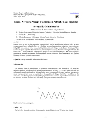 Control Theory and Informatics                                                                  www.iiste.org
ISSN 2224-5774 (print) ISSN 2225-0492 (online)
Vol 2, No.2, 2012


 Neural Network Precept Diagnosis on Petrochemical Pipelines
                                  for Quality Maintenance
                              S.Bhuvaneswari1* R.Hemachandran2 R.Vignashwaran3
    1.   Reader, Department of Computer Science, Pondicherry University, Karaikal Campus, Karaikal
    2.   Faculty, N.I.T, Puducherry
    3.   Scholar, Department of Computer Science, Amrita University, Coimbatore
    * E-mail of the corresponding author: booni_67@yahoo.co.in
Abstract
Pipeline tubes are part of vital mechanical systems largely used in petrochemical industries. They serve to
transport natural gases or liquids. They are cylindrical tubes and are submitted to the risks of corrosion due
to high PH concentrations of the transported liquids in addition to fatigue cracks. Due to the nature of their
function, they are subject to the alternation of pressure-depression along the time, initiating therefore in the
tubes’ body micro-cracks that can propagate abruptly to lead to failure by fatigue. On to the diagnostic
study for the issue the development of this prognostic process employing neural network for such systems
bounds to the scope of quality maintenance.

Keywords: Percept, Simulated results, Fluid Mechanics


1. Introduction

  The pipelines tubes are manufactured as cylindrical tubes of radius R and thickness e. The failure by
fatigue is caused by the fluctuation of pressure-depression along the time t ( 0 ≤ P ≤ P0). These pipelines are
unfortunately usually designed for ultimate limits states (resistance).To be more realistic, a prognostic
model is proposed here based on analytic laws of degradation by fatigue (Paris’ law) in addition to the
cumulative law of damage (Miner’s law).This prognostic model is crucial in petrochemical industries for
the reason of favorable economic and availability consequences on the exploitation cost .




Fig. 1: Internal pressure diagram.


2. Paris Law
  The Paris’ law allows determining the propagation speed of the cracks da/ dN at the time of their



                                                       5
 