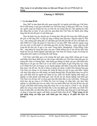 Thực trạng và các giải pháp nâng cao hiệu quả XK gạo cho cty CP Du Lịch An
Giang

                              Chương 1: MỞ ĐẦU


1.1 Lý do chọn đề tài
    Năm 2007 là năm đánh dấu mốc quan trọng đối với ngành xuất khẩu gạo Việt Nam.
Đó là chất lượng và giá gạo xuất khẩu của Việt Nam tăng và bằng gạo Thái Lan. Trong
các nguồn cung sản lượng lúa cho cả nước thì An Giang tiếp tục vượt ngưỡng ba triệu
tấn, đứng đầu cả nước về sản xuất lúa, góp phần đưa Việt Nam trở thành nước đứng
hàng thứ nhì trên thế giới về xuất khẩu gạo.
    Theo dự đoán của các chuyên gia về lương thực thế giới thì trong năm 2008 giá gạo
thế giới có thể tăng 20% và tiếp tục tăng ở những năm tiếp theo. Nguyên nhân là Thái
Lan_ một cường quốc đứng đầu về xuất khẩu gạo trên thế giới đặt chỉ tiêu xuất khẩu cho
năm 2008 là 8,7 triệu tấn giảm 0,7 triệu tấn so với năm 2007. Bên cạnh đó, nguồn cung
của các nước có thế mạnh về xuất khẩu gạo như Ấn Độ, Pakistan,…ngày càng hạn chế
trong khi đó nhu cầu về gạo ở các nước Trung Quốc, Bangladesh, Trung Đông, Châu
Phi,…tăng đáng kể trong thời gian vừa qua. Chính những yếu tố này đã tạo điều kiện
thuận lợi cho các doanh nghiệp xuất khẩu gạo Việt Nam nói chung và gạo An Giang nói
riêng phát triển mạnh cả số lượng lẫn chất lượng.
     Việt Nam xuất khẩu gạo ra thị trường thế giới ngày càng nhiều nhưng giá trị gạo
xuất khẩu chưa được đánh giá cao. Đa số gạo xuất khẩu của Việt Nam cũng như gạo An
Giang đều chưa có thương hiệu, chất lượng gạo không ổn định, giá gạo xuất khẩu luôn
thấp hơn so với gạo của Thái Lan và các nước có thế mạnh về gạo trong khu vực. Công
ty Cổ Phần Du Lịch An Giang và các doanh nghiệp xuất khẩu trong nước dần dần nhận
thức được vấn đề này. Họ đã và đang cố gắng xây dựng và phát triển thương hiệu gạo
Việt Nam nói chung và An Giang nói riêng để nâng cao giá trị gạo xuất khẩu. Ngoài
việc thực hiện nâng cao chất lượng, tạo dựng thương hiệu, để góp phần nâng cao giá trị
gạo xuất khẩu đem lại nguồn thu ngoại tệ cao, thiết yếu doanh nghiệp phải nâng cao
nghiệp vụ kinh doanh xuất khẩu gạo, một vấn đề mà các doanh nghiệp xuất khẩu gạo
Việt Nam còn rất hạn chế và chưa quan tâm đến khâu đầu ra cho xuất khẩu. Trong quá
trình thực tập tại công ty Cổ Phần Du Lịch An Giang, tôi nhận thấy việc thực hiện
nghiệp vụ xuất khẩu gạo của các nhân viên còn nhiều điểm hạn chế nên đã làm cho giá
trị gạo xuất khẩu chưa tương xứng khả năng vốn có của công ty. Chính vì vậy, để góp
phần cho công ty thực hiện tốt khâu đầu ra cho sản phẩm gạo xuất khẩu, tạo chuỗi liên
hoàn từ khâu đầu vào đến khâu đầu ra cho gạo xuất khẩu, làm tăng giá trị mặt hàng gạo
và tăng tỷ trọng kim ngạch xuất khẩu, tôi quyết định chọn đề tài: “Thực trạng và các
giải pháp nâng cao hiệu quả xuất khẩu gạo cho công ty cổ phần Du Lịch An
Giang”.




GVHD: Th.s Nguyễn Lan Duyên         SVTH: Nguyễn Minh Phúc_DH5KD            Trang 1
 