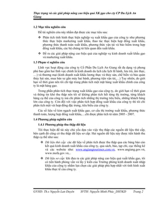 Thực trạng và các giải pháp nâng cao hiệu quả XK gạo cho cty CP Du Lịch An
Giang


1.2 Mục tiêu nghiên cứu
   Đề tài nghiên cứu này nhằm đạt được các mục tiêu sau:
    Phân tích tình hình thực hiện nghiệp vụ xuất khẩu gạo của công ty như phương
     thức thực hiện marketing xuất khẩu, thao tác thực hiện hợp đồng xuất khẩu,
     phương thức thanh toán xuất khẩu, phương thức vận tải và bảo hiểm trong hợp
     đồng xuất khẩu, các bộ chứng từ liên quan đến xuất khẩu.
    Đề ra các giải pháp nâng cao hiệu quả của nghiệp vụ kinh doanh xuất khẩu gạo
     và marketing xuất khẩu.
1.3 Phạm vi nghiên cứu
    Lĩnh vực hoạt động của công ty Cổ Phần Du Lịch An Giang rất đa dạng và phong
phú bao gồm hai lĩnh vực chính là kinh doanh du lịch (du lịch lữ hành, lưu trú, ẩm thực,
…) và thương mại (kinh doanh xuất khẩu lương thực và thủy sản, chế biến và bảo quản
thủy hải sản, mua bán xe gắn máy hai bánh, phương tiện vận tải,…) Tuy nhiên, do giới
hạn về thời gian nên tôi chỉ tập trung phân tích một mặt hàng xuất khẩu chính của công
ty là mặt hàng gạo.
    Trong phần phân tích thực trạng xuất khẩu gạo của công ty, do giới hạn về thời gian
và thông tin khó thu thập nên tôi sẽ không phân tích hết từng thị trường, từng khách
hàng cụ thể của công ty mà chỉ phân tích những thị trường tiêu biểu, những khách hàng
lớn của công ty. Còn đối với việc phân tích hợp đồng xuất khẩu của công ty thì tôi chỉ
phân tích một vài hợp đồng đặc trưng, tiêu biểu của công ty.
    Các số liệu về kim ngạch xuất khẩu gạo, cơ cấu thị trường xuất khẩu, phương thức
thanh toán, lượng hợp đồng xuất khẩu,…chỉ được phân tích từ năm 2005 - 2007.
1.4 Phương pháp nghiên cứu
   1.4.1 Phương pháp thu thập dữ liệu
    Tôi thực hiện đề tài này chủ yếu dựa vào việc thu thập các nguồn dữ liệu thứ cấp,
bên cạnh đó cũng có thu thập dữ liệu sơ cấp. Hai nguồn dữ liệu này được tiến hành thu
thập cụ thể như sau:
      Dữ liệu thứ cấp: các dữ liệu về phân tích được thu thập qua các bảng báo cáo
       kết quả kinh doanh xuất khẩu của công ty, qua sách, báo, tạp chí, cục thống kê
       và các website như: www.angiangtourimex.com.vn, www.angiang.gov.vn,
       www.mofa.gov.vn,..
      Dữ liệu sơ cấp: khi đưa ra các giải pháp nâng cao hiệu quả xuất khẩu gạo, tôi
       có tiến hành phỏng vấn và lấy ý kiến của Trưởng phòng kinh doanh xuất nhập
       khẩu của công ty nhằm lựa chọn các giải pháp phù hợp nhất với tình hình xuất
       khẩu thực tế của công ty.




GVHD: Th.s Nguyễn Lan Duyên          SVTH: Nguyễn Minh Phúc_DH5KD             Trang 2
 