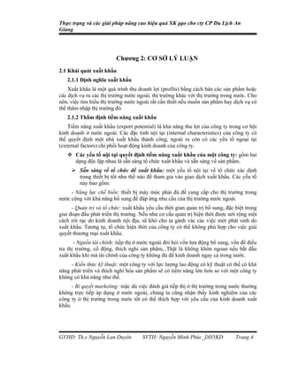 Thực trạng và các giải pháp nâng cao hiệu quả XK gạo cho cty CP Du Lịch An
Giang




                         Chương 2: CƠ SỞ LÝ LUẬN
2.1 Khái quát xuất khẩu
   2.1.1 Định nghĩa xuất khẩu
    Xuất khẩu là một quá trình thu doanh lợi (profits) bằng cách bán các sản phẩm hoặc
các dịch vụ ra các thị trường nước ngoài, thị trường khác với thị trường trong nước. Cho
nên, việc tìm hiểu thị trường nước ngoài rất cần thiết nếu muốn sản phẩm hay dịch vụ có
thể thâm nhập thị trường đó.
   2.1.2 Thẩm định tiềm năng xuất khẩu
    Tiềm năng xuất khẩu (export potential) là khả năng thu lợi của công ty trong cơ hội
kinh doanh ở nước ngoài. Các đặc tính nội tại (internal characteristics) của công ty có
thể quyết định một nhà xuất khẩu thành công, ngoài ra còn có các yếu tố ngoại tại
(external factors) chi phối hoạt động kinh doanh của công ty.
    Các yếu tố nội tại quyết định tiềm năng xuất khẩu của một công ty: gồm hai
     dạng độc lập nhau là sẵn sàng tổ chức xuất khẩu và sẵn sàng về sản phẩm.
      Sẵn sàng về tổ chức để xuất khẩu: một yếu tố nội tại về tổ chức xác dịnh
       trang thiết bị tốt như thế nào để tham gia vào giao dịch xuất khẩu. Các yếu tố
       này bao gồm:
     - Năng lực chế biến: thiết bị máy móc phải đủ để cung cấp cho thị trường trong
nước cộng với khả năng bổ sung để đáp ứng nhu cầu của thị trường nước ngoài.
      - Quản trị và tổ chức: xuất khẩu yêu cầu thời gian quản trị bổ sung, đặc biệt trong
giai đoạn đầu phát triển thị trường. Nếu như cơ cấu quản trị hiện thời được nới rộng một
cách rời rạc do kinh doanh nội địa, sẽ khó cho ta gánh vác các việc mới phát sinh do
xuất khẩu. Tương tự, tổ chức hiện thời của công ty có thể không phù hợp cho việc giải
quyết thương mại xuất khẩu.
       - Nguồn tài chính: tiếp thị ở nước ngoài đòi hỏi vốn lưu động bổ sung, vốn để điều
tra thị trường, cổ động, thích nghi sản phẩm,..Thật là không khôn ngoan nếu bắt đầu
xuất khẩu khi mà tài chính của công ty không đủ để kinh doanh ngay cả trong nước.
     - Kiến thức kỹ thuật: một công ty với lực lượng lao động có kỹ thuật có thể có khả
năng phát triển và thích nghi hóa sản phẩm sẽ có tiềm năng lớn hơn so với một công ty
không có khả năng như thế.
      - Bí quyết marketing: mặc dù việc đánh giá tiếp thị ở thị trường trong nước thường
không trực tiếp áp dụng ở nước ngoài, chúng ta cũng nhận thấy kinh nghiệm của các
công ty ở thị trường trong nước tốt có thể thích hợp với yêu cầu của kinh doanh xuất
khẩu.




GVHD: Th.s Nguyễn Lan Duyên          SVTH: Nguyễn Minh Phúc_DH5KD              Trang 4
 
