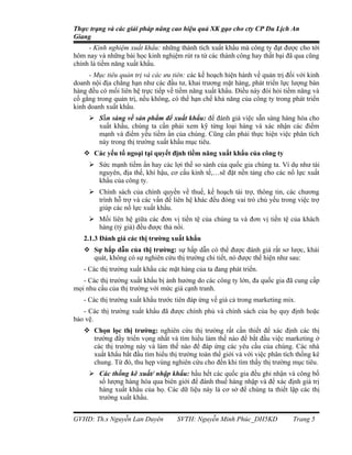 Thực trạng và các giải pháp nâng cao hiệu quả XK gạo cho cty CP Du Lịch An
Giang
     - Kinh nghiệm xuất khẩu: những thành tích xuất khẩu mà công ty đạt được cho tới
hôm nay và những bài học kinh nghịệm rút ra từ các thành công hay thất bại đã qua cũng
chính là tiềm năng xuất khẩu.
     - Mục tiêu quản trị và các ưu tiên: các kế hoạch hiện hành về quản trị đối với kinh
doanh nội địa chẳng hạn như các đầu tư, khai trương mặt hàng, phát triển lực lượng bán
hàng đều có mối liên hệ trực tiếp về tiềm năng xuất khẩu. Điều này đòi hỏi tiềm năng và
cố gắng trong quản trị, nếu không, có thể hạn chế khả năng của công ty trong phát triển
kinh doanh xuất khẩu.
      Sẵn sàng về sản phẩm để xuất khẩu: để đánh giá việc sẵn sàng hàng hóa cho
       xuất khẩu, chúng ta cần phải xem kỹ từng loại hàng và xác nhận các điểm
       mạnh và điểm yếu tiềm ẩn của chúng. Cũng cần phải thực hiện việc phân tích
       này trong thị trường xuất khẩu mục tiêu.
    Các yếu tố ngoại tại quyết định tiềm năng xuất khẩu của công ty
      Sức mạnh tiềm ẩn hay các lợi thế so sánh của quốc gia chúng ta. Ví dụ như tài
       nguyên, địa thế, khí hậu, cơ cấu kinh tế,…sẽ đặt nền tảng cho các nổ lực xuất
       khẩu của công ty.
      Chính sách của chính quyền về thuế, kế hoạch tài trợ, thông tin, các chương
       trình hỗ trợ và các vấn đề liên hệ khác đều đóng vai trò chủ yếu trong việc trợ
       giúp các nổ lực xuất khẩu.
      Mối liên hệ giữa các đơn vị tiền tệ của chúng ta và đơn vị tiền tệ của khách
       hàng (tỷ giá) đều được thả nổi.
   2.1.3 Đánh giá các thị trường xuất khẩu
    Sự hấp dẫn của thị trường: sự hấp dẫn có thể được đánh giá rất sơ lược, khái
     quát, không có sự nghiên cứu thị trường chi tiết, nó được thể hiện như sau:
   - Các thị trường xuất khẩu các mặt hàng của ta đang phát triển.
   - Các thị trường xuất khẩu bị ảnh hưởng do các công ty lớn, đa quốc gia đã cung cấp
mọi nhu cầu của thị trường với mức giá cạnh tranh.
   - Các thị trường xuất khẩu trước tiên đáp ứng về giá cả trong marketing mix.
   - Các thị trường xuất khẩu đã được chính phủ và chính sách của họ quy định hoặc
bảo vệ.
    Chọn lọc thị trường: nghiên cứu thị trường rất cần thiết để xác định các thị
     trường đầy triển vọng nhất và tìm hiểu làm thế nào để bắt đầu việc marketing ở
     các thị trường này và làm thế nào để đáp ứng các yêu cầu của chúng. Các nhà
     xuất khẩu bắt đầu tìm hiểu thị trường toàn thế giới và với việc phân tích thống kê
     chung. Từ đó, thu hẹp vùng nghiên cứu cho đến khi tìm thấy thị trường mục tiêu.
      Các thống kê xuất/ nhập khẩu: hầu hết các quốc gia đều ghi nhận và công bố
       số lượng hàng hóa qua biên giới để đánh thuế hàng nhập và để xác định giá trị
       hàng xuất khẩu của họ. Các dữ liệu này là cơ sở để chúng ta thiết lập các thị
       trường xuất khẩu.


GVHD: Th.s Nguyễn Lan Duyên          SVTH: Nguyễn Minh Phúc_DH5KD             Trang 5
 