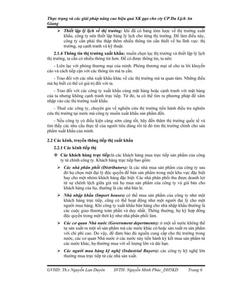 Thực trạng và các giải pháp nâng cao hiệu quả XK gạo cho cty CP Du Lịch An
Giang
      Thiết lập lý lịch về thị trường: khi đã có bảng tóm lược về thị trường xuất
       khẩu, công ty nên thiết lập bảng lý lịch cho từng thị trường. Để làm điều này,
       công ty cần phải thu thập thêm nhiều thông tin cần thiết về ba lĩnh vực: thị
       trường, sự cạnh tranh và kỹ thuật.
     2.1.4 Thông tin thị trường xuất khẩu: muốn chọn lọc thị trường và thiết lập lý lịch
thị trường, ta cần có nhiều thông tin hơn. Để có được thông tin, ta nên:
   - Liên lạc với phòng thương mại của mình. Phòng thương mại sẽ cho ta lời khuyến
cáo và cách tiếp cận với các thông tin mà ta cần.
   - Trao đổi với các nhà xuất khẩu khác về các thị trường mà ta quan tâm. Những điều
mà họ biết có thể có giá trị đối với ta.
   - Trao đổi với các công ty xuất khẩu cùng mặt hàng hoặc cạnh tranh với mặt hàng
của ta nhưng không cạnh tranh trực tiếp. Từ đó, ta có thể tìm ra phương pháp để xâm
nhập vào các thị trường xuất khẩu.
   - Thuê các công ty, chuyên gia về nghiên cứu thị trường tiến hành điều tra nghiên
cứu thị trường tại nước mà công ty muốn xuất khẩu sản phẩm đến.
    - Nếu công ty có điều kiện càng sớm càng tốt, hãy đến thăm thị trường quốc tế và
tìm thấy các nhu cầu thực tế của người tiêu dùng rồi từ đó tìm thị trường chính cho sản
phẩm xuất khẩu của mình.

2.2 Các kênh, truyền thông tiếp thị xuất khẩu
   2.2.1 Các kênh tiếp thị
    Các khách hàng trực tiếp:là các khách hàng mua trực tiếp sản phẩm của công
     ty từ chính công ty. Khách hàng trực tiếp bao gồm:
      Các nhà phân phối (Distributors): là các nhà mua sản phẩm của công ty sau
       đó họ chọn một đại lý độc quyền để bán sản phẩm trong một khu vực đặc biệt
       hay cho một nhóm khách hàng đặc biệt. Các nhà phân phối thu được doanh lợi
       từ sự chênh lệch giữa giá mà họ mua sản phẩm của công ty và giá bán cho
       khách hàng của họ, thường là các nhà bán lẻ.
      Nhà nhập khẩu (Import houses) có thể mua sản phẩm của công ty như một
       khách hàng trực tiếp, cũng có thể hoạt động như một người đại lý cho một
       người mua hàng. Khi công ty xuất khẩu bán hàng cho nhà nhập khẩu thường là
       các cuộc giao thương toàn phần và duy nhất. Thông thường, họ ký hợp đồng
       độc quyền trong một thời kỳ như nhà phân phối làm.
      Các cơ quan Nhà nước (Government depertments): ở một số nước không thể
       tự sản xuất ra một số sản phẩm mà các nước khác có hoặc sản xuất ra sản phẩm
       với chi phí cao. Do vậy, để đảm bảo đủ nguồn cung cấp cho thị trường trong
       nước, các cơ quan Nhà nước ở các nước này tiến hành ký kết mua sản phẩm từ
       các nước khác, họ thường mua với số lượng lớn và dài hạn.
      Các người mua hàng kỹ nghệ (Industrial Buyers): các công ty kỹ nghệ lớn
       thường mua trực tiếp từ các nhà sản xuất.


GVHD: Th.s Nguyễn Lan Duyên          SVTH: Nguyễn Minh Phúc_DH5KD             Trang 6
 
