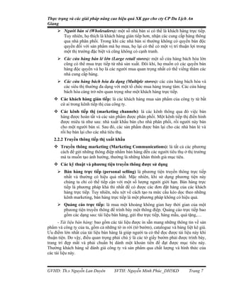 Thực trạng và các giải pháp nâng cao hiệu quả XK gạo cho cty CP Du Lịch An
Giang
      Người bán sỉ (Wholesalers): một số nhà bán sỉ có thể là khách hàng trực tiếp.
       Tuy nhiên, họ thích là khách hàng gián tiếp hơn, nhận các cung cấp hàng thông
       qua nhà phân phối. Trong khi các nhà bán sỉ thường không có quyền bán độc
       quyền đối với sản phẩm mà họ mua, họ lại có thể có một vị trí thuận lợi trong
       một thị trường đặc biệt và cũng không có cạnh tranh.
      Các cửa hàng bán lẻ lớn (Large retail stores): một số cửa hàng bách hóa lớn
       cũng có thể mua trực tiếp từ nhà sản xuất. Đôi khi, họ muốn có các quyền bán
       hàng độc quyền và họ là các người mua quan trọng nhất có thể viếng thăm các
       nhà cung cấp hàng.
      Các cửa hàng bách hóa đa dạng (Multiple stores): các cửa hàng bách hóa và
       các siêu thị thường đa dạng với một tổ chức mua hàng trung tâm. Các cửa hàng
       bách hóa càng trở nên quan trọng như một khách hàng trực tiếp.
    Các khách hàng gián tiếp: là các khách hàng mua sản phẩm của công ty từ bất
     cứ ai trong kênh tiếp thị của công ty.
    Các kênh tiếp thị (marketing channels): là các kênh thông qua đó việc bán
     hàng được hoàn tất và các sản phẩm được phân phối. Một kênh tiếp thị điển hình
     được miêu tả như sau: nhà xuất khẩu bán cho nhà phân phối, rồi người này bán
     cho một người bán sỉ. Sau đó, các sản phẩm được bán lại cho các nhà bán lẻ và
     rồi họ bán lại cho các nhà tiêu thụ.
   2.2.2 Truyền thông tiếp thị xuất khẩu
    Truyền thông marketing (Marketing Communications): là tất cả các phương
     cách để gửi những thông điệp nhằm bán hàng đến các người tiêu thụ ở thị trường
     mà ta muốn tạo ảnh hưởng, thường là những khán thính giả mục tiêu.
    Các kỹ thuật và phương tiện truyền thông được sử dụng
      Bán hàng trực tiếp (personal selling) là phương tiện truyền thông trực tiếp
       nhất và thường có hiệu quả nhất. Mặc nhiên, khi sử dụng phương tiện này
       chúng ta chỉ có thể tiếp cận với một số lượng người giới hạn. Bán hàng trực
       tiếp là phương pháp khả thi nhất để có được các đơn đặt hàng của các khách
       hàng trực tiếp. Tuy nhiên, nếu xét về cách tạo ra mức cầu kéo dọc theo những
       kênh marketing, bán hàng trực tiếp là một phương pháp không có hiệu quả.
      Quảng cáo trực tiếp: là mua một khoảng không gian hay thời gian của một
       phưong tiện truyền thông để trình bày một thông điệp. Quảng cáo trực tiếp bao
       gồm các dạng sau: tài liệu bán hàng, gửi thư trực tiếp, hàng mẫu, quà tặng,…
      - Tài liệu bán hàng: bao gồm các tài liệu được in sẵn mang những thông tin về sản
phẩm và công ty của ta, gồm cả những tờ in rời (tờ bướm), catalogue và bảng liệt kê giá.
Ưu điểm lớn nhất của tài liệu bán hàng là giúp người ta có thể đọc được tài liệu này khi
thuận tiện. Do vậy, điều quan trọng phải chú ý là các tờ giấy bướm phải được trình bày,
trang trí đẹp mắt và phải chuẩn bị dành một khoản tiền để đạt được mục tiêu này.
Thường khách hàng sẽ đánh giá công ty và sản phẩm qua chất lượng và hình thức của
các tài liệu này.



GVHD: Th.s Nguyễn Lan Duyên          SVTH: Nguyễn Minh Phúc_DH5KD             Trang 7
 