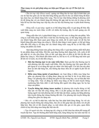 Thực trạng và các giải pháp nâng cao hiệu quả XK gạo cho cty CP Du Lịch An
Giang
      - Thư tín trực tiếp (Direct mail): quảng cáo bằng thư tín trực tiếp là hình thức gởi
các tài liệu bao gồm các tài liệu bán hàng thông qua thư từ cho các khách hàng đã được
lựa chọn hay các khách hàng triển vọng. Thư từ trực tiếp không những là phương cách
tốt để thông đạt với các khách hàng khi không thể gặp mặt họ mà còn là công cụ hữu
hiệu hỗ trợ cho bán hàng trực tiếp hay cho các hội chợ thương mại và phái đoàn thương
mại.
     - Hàng mẫu và quà tặng: người ta có thể dùng hàng mẫu và quà tặng để thúc đẩy
xuất khẩu sang các nước khác và đối với nhiều thị trường, đây là cách quảng cáo rất
quan trọng.
       Hàng mẫu hữu ích vì giúp khách hàng có cơ hội xem và dùng thử sản phẩm. Nếu
công ty xuất khẩu đang triển lãm ở một hội chợ thương mại, có thể tặng hàng mẫu cho
các khách hàng đến tham quan gian hàng của mình, đó là cách tuyệt vời để thu hút
khách hàng đến gian hàng của công ty. Nếu đi chào hàng ở nước ngoài, có thể gởi hàng
mẫu đến chỗ công ty rồi tặng cho các khách hàng triển vọng để họ có thể thấy chất
lượng sản phẩm của mình.
        Quà tặng không hoàn toàn giống như hàng mẫu vì quà tặng không nhất thiết phải
là sản phẩm đang xuất khẩu. Đôi khi, quà tặng thường dưới dạng lịch, viết, cuốn sổ để
ghi nhật ký và xâu chìa khóa. Nếu có thể, quà tặng nên có điều gì đó liên hệ đến sản
phẩm hay công ty. Nếu khách đến thăm nước ta, khi họ ra về, có thể tặng một món quà
để khi trở về nước, họ sẽ nhớ đến công ty.
      Hội chợ thương mại và các cuộc triển lãm: tham gia hội chợ thương mại là
       một phương tiện đẩy mạnh xuất khẩu. Hội chợ thương mại liên quan đến chi
       phí ngoại tệ và sử dụng đội ngũ các nhân viên lành nghề. Các hội chợ này phải
       đem lại đơn đặt hàng lớn, nếu không đạt được điều đó có nghĩa là phí tổn tài
       nguyên.
      Điểm mua hàng (point of purchase): các hoạt động ở điểm mua hàng bao
       gồm các phương tiện cổ động được dùng tại nơi bán lẻ tức là tại điểm mua
       hàng. Các phương tiện cổ động bao gồm tài liệu trưng bày, các sự kiện đặc biệt
       và hàng mẫu. Việc cổ động tại điểm mua hàng có thể là cách truyền thông
       marketing hữu hiệu nhất vì ảnh hưởng đến người tiêu dùng ngay lúc họ lựa
       chọn sản phẩm.
      Truyền thông đại chúng (mass media): là phương tiện truyền thông có thể
       tiếp cận với hầu hết công chúng. Bởi vì lệ phí quảng cáo được tính trên số
       lượng người mà một phương tiện có thể tiếp cận được, quảng cáo bằng phương
       tiện truyền thông đại chúng thường đắt tiền. Các phương tiện truyền thông đại
       chúng bao gồm các dạng sau:
    + Báo chí: có thể là nhật báo, tuần báo hay báo phát hành hàng tháng. So với các
phương tiện truyền thông đại chúng khác, báo chí có thể giúp tiếp cận nhiều với chi phí
thấp hơn. Báo chí có thể chuyên phục vụ một nhóm độc giả có tôn giáo, quan điểm
chính trị hay khả năng mua hàng đặc biệt nào đó.
    + Tạp chí người tiêu thụ: sử dụng tạp chí, công ty có thể chọn lựa nhóm đối tượng dễ
truyền đạt hơn. Tạp chí thường phát hành hàng tuần, hàng tháng hay hai tuần một lần và

GVHD: Th.s Nguyễn Lan Duyên          SVTH: Nguyễn Minh Phúc_DH5KD               Trang 8
 