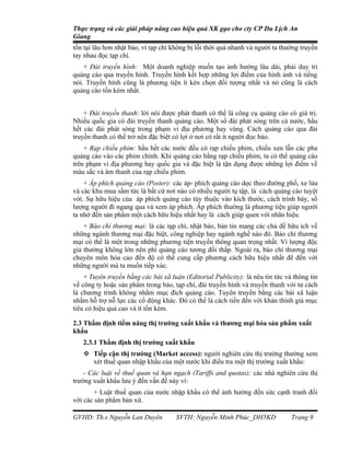 Thực trạng và các giải pháp nâng cao hiệu quả XK gạo cho cty CP Du Lịch An
Giang
tồn tại lâu hơn nhật báo, vì tạp chí không bị lỗi thời quá nhanh và người ta thường truyền
tay nhau đọc tạp chí.
    + Đài truyền hình: Một doanh nghiệp muốn tạo ảnh hưởng lâu dài, phải duy trì
quảng cáo qua truyền hình. Truyền hình kết hợp những lợi điểm của hình ảnh và tiếng
nói. Truyền hình cũng là phương tiện ít kén chọn đối tượng nhất và nó cũng là cách
quảng cáo tốn kém nhất.


    + Đài truyền thanh: lời nói được phát thanh có thể là công cụ quảng cáo có giá trị.
Nhiều quốc gia có đài truyền thanh quảng cáo. Một số đài phát sóng trên cả nước, hầu
hết các đài phát sóng trong phạm vi địa phương hay vùng. Cách quảng cáo qua đài
truyền thanh có thể trở nên đặc biệt có lợi ở nơi có rất ít người đọc báo.
    + Rạp chiếu phim: hầu hết các nước đều có rạp chiếu phim, chiếu xen lẫn các pha
quảng cáo vào các phim chính. Khi quảng cáo bằng rạp chiếu phim, ta có thể quảng cáo
trên phạm vi địa phương hay quốc gia và đặc biệt là tận dụng được những lợi điểm về
màu sắc và âm thanh của rạp chiếu phim.
    + Áp phích quảng cáo (Poster): các áp- phích quảng cáo dọc theo đường phố, xe lửa
và các khu mua sắm tức là bất cứ nơi nào có nhiều người tụ tập, là cách quảng cáo tuyệt
vời. Sự hữu hiệu của áp phích quảng cáo tùy thuộc vào kích thước, cách trình bày, số
lượng người đi ngang qua và xem áp phích. Áp phích thường là phương tiện giúp người
ta nhớ đến sản phẩm một cách hữu hiệu nhất hay là cách giúp quen với nhãn hiệu.
    + Báo chí thương mại: là các tạp chí, nhật báo, bản tin mang các chủ đề hữu ích về
những ngành thương mại đặc biệt, công nghiệp hay ngành nghề nào đó. Báo chí thương
mại có thể là một trong những phương tiện truyền thông quan trọng nhất. Vì lượng độc
giả thường không lớn nên phí quảng cáo tương đối thấp. Ngoài ra, báo chí thương mại
chuyên môn hóa cao đến độ có thể cung cấp phương cách hữu hiệu nhất để đến với
những người mà ta muốn tiếp xúc.
    + Tuyên truyền bằng các bài xã luận (Editorial Publicity): là nêu tin tức và thông tin
về công ty hoặc sản phẩm trong báo, tạp chí, đài truyền hình và truyền thanh với tư cách
là chương trình không nhằm mục đích quảng cáo. Tuyên truyền bằng các bài xã luận
nhằm hỗ trợ nỗ lực các cổ động khác. Đó có thể là cách tiến đến với khán thính giả mục
tiêu có hiệu quả cao và ít tốn kém.

2.3 Thẩm định tiềm năng thị trường xuất khẩu và thương mại hóa sản phẩm xuất
khẩu
   2.3.1 Thẩm định thị trường xuất khẩu
    Tiếp cận thị trường (Market access): người nghiên cứu thị trường thường xem
     xét thuế quan nhập khẩu của một nước khi điều tra một thị trường xuất khẩu:
    - Các luật về thuế quan và hạn ngạch (Tariffs and quotas): các nhà nghiên cứu thị
trường xuất khẩu lưu ý đến vấn đề này vì:
       + Luật thuế quan của nước nhập khẩu có thể ảnh hưởng đến sức cạnh tranh đối
với các sản phẩm bản xứ.

GVHD: Th.s Nguyễn Lan Duyên          SVTH: Nguyễn Minh Phúc_DH5KD               Trang 9
 