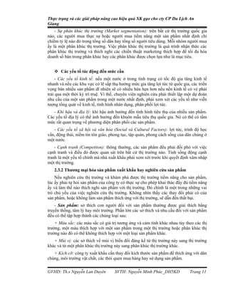Thực trạng và các giải pháp nâng cao hiệu quả XK gạo cho cty CP Du Lịch An
Giang
    - Sự phân khúc thị trường (Market segmentation): trên bất cứ thị trường quốc gia
nào, các người mua thực sự hoặc người mua tiềm năng một sản phẩm nhất định chỉ
chiếm tỷ lệ nào đó trong tổng số dân hay tổng số người tiêu dùng. Mỗi nhóm người mua
ấy là một phân khúc thị trường. Việc phân khúc thị trường là quá trình nhận thức các
phân khúc thị trường và thích nghi các chiến thuật marketing thích hợp để tối đa hóa
doanh số bán trong phân khúc hay các phân khúc được chọn lựa như là mục tiêu.


    Các yếu tố tác động đến mức cầu
     - Các yếu tố kinh tế: nếu một nước ở trong tình trạng có tốc độ gia tăng kinh tế
nhanh và nếu các khu vực có lẽ sắp thụ hưởng mức gia tăng lợi tức từ quốc gia, các triển
vọng bán nhiều sản phẩm dĩ nhiên sẽ có nhiều hứa hẹn hơn nếu nền kinh tế có vẻ phải
trải qua một thời kỳ trì truệ. Vì thế, chuyên viên nghiên cứu phải thiết lập một dự đoán
nhu cầu của một sản phẩm trong một nước nhất định, phải xem xét các yếu tố như viễn
tượng tổng quát về kinh tế, tình hình nhân dụng, phân phối lợi tức.
   - Khí hậu và địa lý: khí hậu ảnh hưởng đến tình hình tiêu thụ của nhiều sản phẩm.
Các yếu tố địa lý có thể ảnh hưởng đến khuôn mẫu tiêu thụ quốc gia. Nó có thể có tầm
mức rất quan trọng về phương diện phân phối các sản phẩm.
   - Các yếu tố xã hội và văn hóa (Social và Cultural Factors): lợi tức, trình độ học
vấn, động thái, niềm tin tôn giáo, phong tục, tập quán, phong cách sống của dân chúng ở
một nước.
    - Cạnh tranh (Competiton): thông thường, các sản phẩm đều phải đối phó với việc
cạnh tranh và điều đó được quan sát trên bất cứ thị trường nào. Tính sống động cạnh
tranh là một yếu tố chính mà nhà xuất khẩu phải xem xét trước khi quyết định xâm nhập
một thị trường.
   2.3.2 Thương mại hóa sản phẩm xuất khẩu hay nghiên cứu sản phẩm
    Nếu nghiên cứu thị trường và khám phá được thị trường tiềm năng cho sản phẩm,
lúc ấy phải tự hỏi sản phẩm của công ty có thực sự cho phép khai thác đầy đủ tiềm năng
ấy và làm thế nào thích nghi sản phẩm với thị trường. Đó chính là một trong những vai
trò chủ yếu của việc nghiên cứu thị trường. Không nhìn thấy các thay đổi phải có của
sản phẩm, hoặc không làm sản phẩm thích ứng với thị trường, sẽ dẫn đến thất bại.
    - Sản phẩm: sở thích con người đối với sản phẩm thường được giải thích bằng
truyền thống, tâm lý hay môi trường. Phần lớn các sở thích và nhu cầu đối với sản phẩm
đều có thể tập hợp thành các chủng loại sau:
    + Màu sắc: các màu sắc có giá trị tương ứng và cảm tính khác nhau tùy theo các thị
trường, một màu thích hợp với một sản phẩm trong một thị trường hoặc phân khúc thị
trường nào đó có thể không thích hợp với một loại sản phẩm khác.
   + Mùi vị: các sở thích về mùi vị biến đổi đáng kể từ thị trường này sang thị trường
khác và từ một phân khúc thị trường này sang phân khúc thị trường khác.
   + Kích cỡ: công ty xuất khẩu cần thay đổi kích thước sản phẩm để thích ứng với dân
chúng, môi trường vật chất, các thói quen mua hàng hay sử dụng sản phẩm.


GVHD: Th.s Nguyễn Lan Duyên          SVTH: Nguyễn Minh Phúc_DH5KD             Trang 11
 