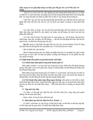 Thực trạng và các giải pháp nâng cao hiệu quả XK gạo cho cty CP Du Lịch An
Giang
    + Thiết kế và cách trình bày: khi nghiên cứu thị trường phải khám phá các sở thích
về thiết kế và cách trình bày sản phẩm của mỗi thị trường hoặc phân khúc thị trường đặc
biệt. Ta cũng cần phải xác định sự diễn tiến có thể có của chúng trong tương lai.
   + Chất liệu: các yêu cầu của thị trường đều liên hệ đến các chất liệu cấu tạo nên sản
phẩm đều thay đổi theo hai yếu tố: các sở thích của người sử dụng và quy định hợp
pháp.


   + Các đặc điểm sử dụng: các yêu cầu liên quan đến đặc tính như dễ bảo trì, tính ổn
định, khả năng vận hành tốt, sức mạnh, sức nóng, sức đề kháng với nước của một sản
phẩm đếu biến đổi.
   + Các đặc tính kỹ thuật: bao gồm kích cỡ, mức dung sai, volt kế được xếp loại theo
chất lượng, màu sắc, ổn định, sức đề kháng,…; đôi khi do luật pháp bắt buộc, đôi khi do
người mua, cá nhân hay thương gia yêu cầu.
   - Bao bì: công ty xuất khẩu cần phải biết các yêu cầu của thị trường về bao bì cũng
như phải biết thị trường đòi hỏi sản phẩm nào. Có hai loại bao bì cơ bản:
   + Bao bì dành cho vận chuyển.
   + Bao bì dùng làm bao gói cho nhiều sản phẩm tiêu thụ và sản phẩm kỹ nghệ, chính
bao bì gây sự chú ý đối với một sản phẩm và đồng thời thông tin về sản phẩm tiêu thụ
cho người sử dụng.
2.4 Nghệ thuật đàm phán trong kinh doanh xuất khẩu
   2.4.1 Khái niệm đàm phán trong kinh doanh quốc tế
    Đàm phán là hành vi và quá trình mà trong đó hai hay nhiều bên tiến hành thương
lượng, thảo luận về các mối quan tâm chung và những điểm còn bất đồng để đi đến một
thỏa thuận thống nhất.
   Đàm phán trong kinh doanh quốc tế là hành vi và quá trình, mà trong đó các bên có
nền tảng văn hóa khác nhau tiến hành trao đổi, thảo luận về các mối quan tâm chung và
những điểm còn bất đồng để đi đến một thỏa thuận thống nhất.
    2.4.2 Kỹ thuật đàm phán hợp đồng ngoại thương: đàm phán có thể diễn ra dưới
nhiều hình thức khác nhau, ngoài hình thức gặp trực tiếp còn có các hình thức khác như
qua thư từ, điện tín, fax hoặc điện thoại,… Mỗi hình thức đều có những ưu nhược điểm
riêng.
    Gặp mặt trực tiếp
   - Ưu điểm: có thể gặp trực tiếp bàn bạc, để hiểu nhau hơn, cùng nhau giải quyết
những vấn đề chưa hiểu nhau.
   - Nhược điểm: đi lại tốn kém, dễ lộ bí mật.
    Đàm phán qua thư tín, điện tín (Fax, Email,…)
    - Ưu điểm: ít tốn kém về việc đi lại, có thể giữ bí mật, có thể đem ra bàn bạc tập thể,
có thể cùng một lúc giao dịch với nhiều bạn hàng khác nhau.

GVHD: Th.s Nguyễn Lan Duyên           SVTH: Nguyễn Minh Phúc_DH5KD               Trang 12
 