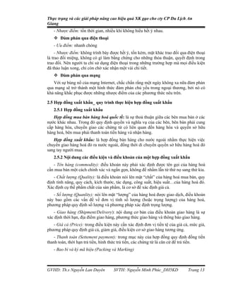 Thực trạng và các giải pháp nâng cao hiệu quả XK gạo cho cty CP Du Lịch An
Giang
   - Nhược điểm: tốn thời gian, nhiều khi không hiểu hết ý nhau.
    Đàm phán qua điện thoại
   - Ưu điểm: nhanh chóng
     - Nhược điểm: không trình bày được hết ý, tốn kém, mặt khác trao đổi qua điện thoại
là trao đổi miệng, không có gì làm bằng chứng cho những thỏa thuận, quyết định trong
trao đổi. Nên người ta chỉ sử dụng điện thoại trong những trường hợp mà mọi điều kiện
đã thảo luận xong, chỉ còn chờ xác nhận một vài chi tiết.
    Đàm phán qua mạng
   Với sự bùng nổ của mạng Internet, chắc chắn rằng một ngày không xa nữa đàm phán
qua mạng sẽ trở thành một hình thức đàm phán chủ yếu trong ngoại thương, bởi nó có
khả năng khắc phục được những nhược điểm của các phương thức nêu trên.

2.5 Hợp đồng xuất khẩu_ quy trình thực hiện hợp đồng xuất khẩu
   2.5.1 Hợp đồng xuất khẩu
   Hợp đồng mua bán hàng hoá quốc tế: là sự thoả thuận giữa các bên mua bán ở các
nước khác nhau. Trong đó quy định quyền và nghĩa vụ của các bên, bên bán phải cung
cấp hàng hóa, chuyển giao các chứng từ có liên quan đến hàng hóa và quyền sở hữu
hàng hoá, bên mua phải thanh toán tiền hàng và nhận hàng.
   Hợp đồng xuất khẩu: là hợp đồng bán hàng cho nước ngoài nhằm thực hiện việc
chuyển giao hàng hoá đó ra nước ngoài, đồng thời di chuyển quyền sở hữu hàng hoá đó
sang tay người mua.
   2.5.2 Nội dung các điều kiện và điều khoản của một hợp đồng xuất khẩu
   - Tên hàng (commodity): điều khoản này phải xác định được tên gọi của hàng hoá
cần mua bán một cách chính xác và ngắn gọn, không để nhầm lẫn từ thứ nọ sang thứ kia.
   - Chất lượng (Quality): là điều khoản nói lên mặt “chất” của hàng hoá mua bán, quy
định tính năng, quy cách, kích thước, tác dụng, công suất, hiệu suất…của hàng hoá đó.
Xác định cụ thể phẩm chất của sản phẩm, là cơ sở để xác định giá cả.
   - Số lượng (Quanlity): nói lên mặt “lượng” của hàng hoá được giao dịch, điều khoản
này bao gồm các vấn đề về đơn vị tính số lượng (hoặc trọng lượng) của hàng hoá,
phương pháp quy định số lượng và phương pháp xác định trọng lượng.
   - Giao hàng (Shipment/Delivery): nội dung cơ bản của điều khoản giao hàng là sự
xác định thời hạn, địa điểm giao hàng, phương thức giao hàng và thông báo giao hàng.
   - Giá cả (Price): trong điều kiện này cần xác định đơn vị tiền tệ của giá cả, mức giá,
phương pháp quy định giá cả, giảm giá, điều kiện cơ sở giao hàng tương ứng.
    - Thanh toán (Settement payment): trong mục này của hợp đồng quy định đồng tiền
thanh toán, thời hạn trả tiền, hình thức trả tiền, các chứng từ là căn cứ để trả tiền.
   - Bao bì và ký mã hiệu (Packing và Marking)



GVHD: Th.s Nguyễn Lan Duyên          SVTH: Nguyễn Minh Phúc_DH5KD              Trang 13
 