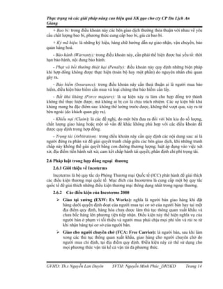 Thực trạng và các giải pháp nâng cao hiệu quả XK gạo cho cty CP Du Lịch An
Giang
   + Bao bì: trong điều khoản này các bên giao dịch thường thỏa thuận với nhau về yêu
cầu chất lượng bao bì, phương thức cung cấp bao bì, giá cả bao bì.
   + Ký mã hiệu: là những ký hiệu, hàng chữ hướng dẫn sự giao nhận, vận chuyển, bảo
quản hàng hoá.
   - Bảo hành (Warranty): trong điều khoản này, cần phải thể hiện được hai yếu tố: thời
hạn bảo hành, nội dung bảo hành.
    - Phạt và bồi thường thiệt hại (Penalty): điều khoản này quy định những biện pháp
khi hợp đồng không được thực hiện (toàn bộ hay một phần) do nguyên nhân chủ quan
gây ra.
   - Bảo hiểm (Insurance): trong điều khoản này cần thoả thuận ai là người mua bảo
hiểm, điều kiện bảo hiểm cần mua và loại chứng thư bảo hiểm cần lấy.
   - Bất khả kháng (Force majeure): là sự kiện xảy ra làm cho hợp đồng trở thành
không thể thực hiện được, mà không ai bị coi là chịu trách nhiệm. Các sự kiện bất khả
kháng mang ba đặc điểm sau: không thể lường trước được, không thể vượt qua, xảy ra từ
bên ngoài (do khách quan gây ra).
   - Khiếu nại (Claim): là các đề nghị, do một bên đưa ra đối với bên kia do số lượng,
chất lượng giao hàng hoặc một số vấn đề khác không phù hợp với các điều khoản đã
được quy định trong hợp đồng.
    - Trọng tài (Arbitration): trong điều khoản này cần quy định các nội dung sau: ai là
người đứng ra phân xử để giải quyết tranh chấp giữa các bên giao dịch, khi những tranh
chấp này không thể giải quyết bằng con đường thương lượng; luật áp dụng vào việc xét
xử; địa điểm tiến hành xét xử; cam kết chấp hành tài quyết; phân định chi phí trọng tài.

2.6 Pháp luật trong hợp đồng ngoại thương
   2.6.1 Giới thiệu về Incoterms
    Incoterms là bộ quy tắc do Phòng Thương mại Quốc tế (ICC) phát hành để giải thích
các điều kiện thương mại quốc tế. Mục đích của Incoterms là cung cấp một bộ quy tắc
quốc tế để giải thích những điều kiện thương mại thông dụng nhất trong ngoại thương.
   2.6.2   Các điều kiện của Incoterms 2000
      Giao tại xưởng (EXW: Ex Works): nghĩa là người bán giao hàng khi đặt
       hàng dưới quyền định đoạt của người mua tại cơ sở của người bán hay tại một
       địa điểm quy định, hàng hóa chưa được làm thủ tục thông quan xuất khẩu và
       chưa bốc hàng lên phương tiện tiếp nhận. Điều kiện này thể hiện nghĩa vụ của
       người bán ở phạm vi tối thiểu và người mua phải chịu mọi phí tổn và rủi ro từ
       khi nhận hàng tại cơ sở của người bán.
      Giao cho người chuyên chở (FCA: Free Carrier): là người bán, sau khi làm
       xong các thủ tục thông quan xuất khẩu, giao hàng cho người chuyên chở do
       người mua chỉ định, tại địa điểm quy định. Điều kiện này có thể sử dụng cho
       mọi phương thức vận tải kể cả vận tải đa phương thức.



GVHD: Th.s Nguyễn Lan Duyên          SVTH: Nguyễn Minh Phúc_DH5KD             Trang 14
 