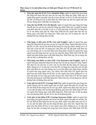 Thực trạng và các giải pháp nâng cao hiệu quả XK gạo cho cty CP Du Lịch An
Giang
      Giao dọc mạn tàu (FAS: Free Alongside Ship): nghĩa là người bán giao hàng
       khi hàng hóa được đặt dọc mạn tàu tại cảng bốc hàng quy định. Điều này có
       nghĩa rằng người mua phải chịu tất cả mọi chi phí và rủi ro về mất mát hoặc hư
       hại đối với hàng hóa kể từ thời điểm đó. Điều kiện này đòi hỏi người bán làm
       thủ tục thông quan xuất khẩu cho hàng hóa.
      Giao lên tàu (FOB: Free On Board): nghĩa là người bán giao hàng khi hàng
       hóa đã qua lan can tàu tại cảng bốc hàng quy định. Điều này có nghĩa là người
       mua phải chịu tất cả chi phí và rủi ro về mất mát hoặc hư hại đối với hàng hóa
       kể từ sau điểm ranh giới đó. Điều kiện FOB đòi hỏi người bán làm thủ tục
       thông quan xuất khẩu cho hàng hóa. Điều kiện này chỉ sử dụng cho vận tải
       đường biển hay đường thủy nội địa.


      Tiền hàng và tiền cước (CFR: Cost and Freight): nghĩa là người bán giao
       hàng khi hàng hóa đã qua lan can tàu tại cảng bốc hàng. Người bán phải trả các
       phí tổn và cước vận tải cần thiết để đưa hàng tới cảng quy định, nhưng rủi ro về
       mất mát và hư hại đối với hàng hóa cũng như mọi chi phí phát sinh thêm do
       các tình huống xảy ra sau thời điểm giao hàng được chuyển từ người bán sang
       người mua khi hàng qua lan can tàu tại cảng bốc hàng. Điều kiện CFR đòi hỏi
       người bán phải thông quan xuất khẩu hàng hóa. Điều kiện này chỉ sử dụng cho
       vận tải biển và đường thủy nội địa.
      Tiền hàng, bảo hiểm và cước (CIF: Cost Insurance and Freight): nghĩa là
       người bán giao hàng khi hàng hóa đã qua lan can tàu tại cảng bốc hàng. Người
       bán phải trả các phí tổn và cước vận tải cần thiết để đưa hàng tới cảng quy
       định, nhưng rủi ro về mất mát và hư hại đối với hàng hóa cũng như mọi chi phí
       phát sinh thêm do các tình huống xảy ra sau thời điểm giao hàng được chuyển
       từ người bán sang người mua. Tuy nhiên, theo điều kiện CIF người bán còn
       phải mua bảo hiểm hàng hải để bảo vệ cho người mua trước những rủi ro và
       mất mát hoặc hư hại trong quá trình chuyên chở. Điều kiện CIF đòi hỏi người
       bán phải thông quan xuất khẩu hàng hóa. Điều kiện này chỉ áp dụng cho vận tải
       đường biển và đường thủy nội địa.
      Cước phí trả tới (CPT: Carriage Paid To): nghĩa là người bán giao hàng cho
       người chuyên chở do chính người bán chỉ định, người bán phải trả chi phí vận
       tải cần thiết để đưa hàng hóa tới nơi quy định, người mua phải chịu mọi rủi ro
       và các phí tổn phát sinh sau khi hàng đã được giao như trên. Điều kiện CPT đòi
       hỏi người bán thông quan xuất khẩu hàng hóa. Điều kiện này có thể áp dụng
       cho mọi phương thức vận tải, kể cả vận tải đa phương thức.
      Cước phí và bảo hiểm (CIP: Carriage Insurance Paid): nghĩa là người bán
       giao hàng cho người chuyên chở do họ chỉ định, người bán phải trả chi phí vận
       tải cần thiết để đưa hàng hóa tới nơi quy định, người mua phải chịu mọi rủi ro
       và các phí tổn phát sinh sau khi hàng đã được giao như trên. Người bán còn
       phải mua bảo hiểm để bảo vệ cho người mua trước những rủi ro về mất mát
       hoặc hư hại đối với hàng hóa trong quá trình chuyên chở. Điều kiện CIP đòi


GVHD: Th.s Nguyễn Lan Duyên         SVTH: Nguyễn Minh Phúc_DH5KD             Trang 15
 