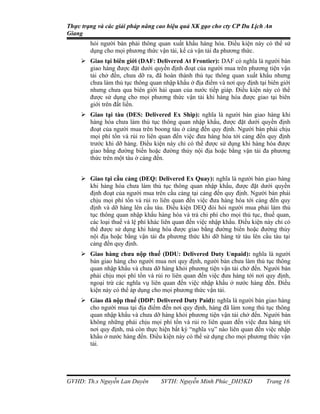 Thực trạng và các giải pháp nâng cao hiệu quả XK gạo cho cty CP Du Lịch An
Giang
        hỏi người bán phải thông quan xuất khẩu hàng hóa. Điều kiện này có thể sử
        dụng cho mọi phương thức vận tải, kể cả vận tải đa phương thức.
      Giao tại biên giới (DAF: Delivered At Frontier): DAF có nghĩa là người bán
       giao hàng được đặt dưới quyền định đoạt của người mua trên phương tiện vận
       tải chở đến, chưa dỡ ra, đã hoàn thành thủ tục thông quan xuất khẩu nhưng
       chưa làm thủ tục thông quan nhập khẩu ở địa điểm và nơi quy định tại biên giới
       nhưng chưa qua biên giới hải quan của nước tiếp giáp. Điều kiện này có thể
       được sử dụng cho mọi phương thức vận tải khi hàng hóa được giao tại biên
       giới trên đất liền.
      Giao tại tàu (DES: Delivered Ex Ship): nghĩa là người bán giao hàng khi
       hàng hóa chưa làm thủ tục thông quan nhập khẩu, được đặt dưới quyền định
       đoạt của người mua trên boong tàu ở cảng đến quy định. Người bán phải chịu
       mọi phí tổn và rủi ro liên quan đến việc đưa hàng hóa tới cảng đến quy định
       trước khi dỡ hàng. Điều kiện này chỉ có thể được sử dụng khi hàng hóa được
       giao bằng đường biển hoặc đường thủy nội địa hoặc bằng vận tải đa phương
       thức trên một tàu ở cảng đến.


      Giao tại cầu cảng (DEQ: Delivered Ex Quay): nghĩa là người bán giao hàng
       khi hàng hóa chưa làm thủ tục thông quan nhập khẩu, được đặt dưới quyền
       định đoạt của người mua trên cầu cảng tại cảng đến quy định. Người bán phải
       chịu mọi phí tổn và rủi ro liên quan đến việc đưa hàng hóa tới cảng đến quy
       định và dỡ hàng lên cầu tàu. Điều kiện DEQ đòi hỏi người mua phải làm thủ
       tục thông quan nhập khẩu hàng hóa và trả chi phí cho mọi thủ tục, thuế quan,
       các loại thuế và lệ phí khác liên quan đến việc nhập khẩu. Điều kiện này chỉ có
       thể được sử dụng khi hàng hóa được giao bằng đường biển hoặc đường thủy
       nội địa hoặc bằng vận tải đa phương thức khi dỡ hàng từ tàu lên cầu tàu tại
       cảng đến quy định.
      Giao hàng chưa nộp thuế (DDU: Delivered Duty Unpaid): nghĩa là người
       bán giao hàng cho người mua nơi quy định, người bán chưa làm thủ tục thông
       quan nhập khẩu và chưa dỡ hàng khỏi phương tiện vận tải chở đến. Người bán
       phải chịu mọi phí tổn và rủi ro liên quan đến việc đưa hàng tới nơi quy định,
       ngoại trừ các nghĩa vụ liên quan đến việc nhập khẩu ở nước hàng đến. Điều
       kiện này có thể áp dụng cho mọi phương thức vận tải.
      Giao đã nộp thuế (DDP: Delivered Duty Paid): nghĩa là người bán giao hàng
       cho người mua tại địa điểm đến nơi quy định, hàng đã làm xong thủ tục thông
       quan nhập khẩu và chưa dỡ hàng khỏi phương tiện vận tải chở đến. Người bán
       không những phải chịu mọi phí tổn và rủi ro liên quan đến việc đưa hàng tới
       nơi quy định, mà còn thực hiện bất kỳ “nghĩa vụ” nào liên quan đến việc nhập
       khẩu ở nước hàng đến. Điều kiện này có thể sử dụng cho mọi phương thức vận
       tải.




GVHD: Th.s Nguyễn Lan Duyên        SVTH: Nguyễn Minh Phúc_DH5KD             Trang 16
 