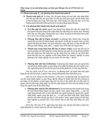 Thực trạng và các giải pháp nâng cao hiệu quả XK gạo cho cty CP Du Lịch An
Giang
2.7 Thanh toán quốc tế_ các phương thức thanh toán quốc tế
    Thanh toán quốc tế: là công việc rất quan trọng mà mọi nhà xuất nhập khẩu
     trên thế giới đều hết sức quan tâm. Có thể nói cách giải quyết vấn đề thanh toán
     là đại bộ phận của công việc buôn bán. Chất lượng của công tác này sẽ có ảnh
     hưởng quyết định đến hiệu quả kinh tế của hoạt động ngoại thương.
    Các phương thức thanh toán thanh toán quốc tế
      Trả tiền mặt (In cash): người mua thanh toán bằng tiền mặt cho người bán
       khi người bán giao hàng hoặc chấp nhận đơn đặt hàng của người mua. Phương
       thức này tuy đơn giản, nhưng hiện nay ít được áp dụng trong thanh toán quốc
       tế vì rủi ro cao và hiệu quả thấp.
      Phương thức ghi sổ (Open account): là phương thức thanh toán, trong đó
       người bán mở một tài khoản (hoặc một quyển sổ) để ghi nợ người mua, sau khi
       người bán đã hoàn thành việc giao hàng hay cung cấp dịch vụ, theo đó đến thời
       hạn quy định (tháng, quý, năm,…) người mua sẽ trả tiền cho người bán.
      Thanh toán trong buôn bán đối lưu (Counter trade): buôn bán đối lưu là
       các hoạt động trao đổi hàng hóa trong thương mại quốc tế, trong đó hai (nhiều)
       bên tiến hành trao đổi hàng hóa nọ lấy hàng hóa kia. Hiện có các hình thức
       buôn bán đối lưu sau: nghiệp vụ đổi hàng thuần túy (barter), nghiệp vụ song
       phương xuất- nhập, nghiệp vụ mua trước- trả sau (Buy – Back).


      Phương thức nhờ thu (Collection): là phương thức thanh toán mà người bán
       sau khi hoàn thành nghĩa vụ giao hàng sẽ ký phát hối phiếu đòi tiền người mua,
       nhờ ngân hàng thu hộ số tiền thu ghi trên tờ hối phiếu đó. Có hai loại nhờ thu:
     - Nhờ thu phiếu trơn (Clean collection): là phương thức mà người bán nhờ ngân
hàng thu hộ tiền hối phiếu ở người mua, nhưng không kèm theo điều kiện gì cả.
     - Nhờ thu kèm chứng từ (Documentary collection): là phương thức mà người bán
sau khi hoàn thành nghĩa vụ giao hàng, lập bộ chứng từ thanh toán nhờ thu (chứng từ
gửi hàng và hối phiếu) và nhờ ngân hàng thu hộ tiền tờ hối phiếu đó với điều kiện là
người mua trả tiền hoặc chấp nhận trả tiền thì ngân hàng mới trao toàn bộ chứng từ gửi
hàng cho người mua để họ nhận hàng.
      Phương thức chuyển tiền (Remittance): là một phương thức thanh toán trong
       đó một khách hàng (người trả tiền, người mua, người nhập khẩu,…) yêu cầu
       ngân hàng chuyển một số tiền nhất định cho người hưởng lợi (người bán, người
       nhập khẩu, người cung cấp dịch vụ,…) ở một địa điểm nhất định. Ngân hàng
       chuyển tiền phải thông qua đại lý của mình ở nước ngoài hưởng lợi để thực
       hiện nghiệp vụ chuyển tiền. Việc chuyển tiền có thể thực hiện bằng các cách
       sau:
     - Hình thức điện báo (T/T): ngân hàng thực hiện việc chuyển tiền điện ra lệnh cho
ngân hàng đại lý ở nước ngoài trả tiền cho người nhận.



GVHD: Th.s Nguyễn Lan Duyên         SVTH: Nguyễn Minh Phúc_DH5KD            Trang 17
 