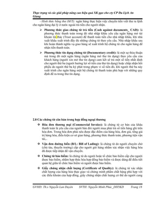 Thực trạng và các giải pháp nâng cao hiệu quả XK gạo cho cty CP Du Lịch An
Giang
     - Hình thức bằng thư (M/T): ngân hàng thực hiện việc chuyển tiền viết thư ra lệnh
cho ngân hàng đại lý ở nước ngoài trả tiền cho người nhận.
      Phương thức giao chứng từ trả tiền (Cash against documents_ CAD): là
       phương thức thanh toán trong đó nhà nhập khẩu yêu cầu ngân hàng mở tài
       khoản tín thác (Trust account) để thanh toán tiền cho nhà nhập khẩu, khi nhà
       xuất khẩu xuất trình đầy đủ những chứng từ theo yêu cầu. Nhà nhập khẩu sau
       khi hoàn thành nghĩa vụ giao hàng sẽ xuất trình bộ chứng từ cho ngân hàng để
       nhận tiền thanh toán.
      Phương thức tín dụng chứng từ (Documentary credit): là một sự thỏa thuận
       mà trong đó một ngân hàng (ngân hàng mở thư tín dụng) theo yêu cầu của
       khách hàng (người xin mở thư tín dụng) cam kết sẽ trả một số tiền nhất định
       cho người thứ ba (người hưởng lợi số tiền của thư tín dụng) hoặc chấp nhận hối
       phiếu do người thứ ba ký phát trong phạm vi số tiền đó, khi người thứ ba này
       xuất trình cho ngân hàng một bộ chứng từ thanh toán phù hợp với những quy
       định đề ra trong thư tín dụng.




2.8 Các chứng từ căn bản trong hợp đồng ngoại thương
    Hóa đơn thương mại (Commercial Invoice): là chứng từ cơ bản của khâu
     thanh toán là yêu cầu của người bán đòi người mua phải trả số tiền hàng ghi trên
     hóa đơn. Trong hóa đơn phải nêu được đặc điểm của hàng hóa, đơn giá, tổng giá
     trị hàng hóa, điều kiện cơ sở giao hàng, phương thức thanh toán, phương tiện vận
     tải,..
    Vận đơn đường biển (B/L: Bill of Lading): là chứng từ do người chuyên chở
     (chủ tàu, thuyền trưởng) cấp cho người gửi hàng nhằm xác nhận việc hàng hóa
     đã được tiếp nhận để vận chuyển.
    Chứng từ bảo hiểm: là chứng từ do người hoặc tổ chức bảo hiểm cấp cho người
     được bảo hiểm, nhằm hợp thức hóa hợp đồng bảo hiểm và được dùng để điều tiết
     quan hệ giữa tố chức bảo hiểm và người được bảo hiểm.
    Giấy chứng nhận chất lượng (Certificate of Quality): là chứng từ xác nhận
     chất lượng của hàng hóa thực giao và chứng minh phẩm chất hàng phù hợp với
     các điều khoản của hợp đồng, giấy chứng nhận chất lượng có thể do người cung


GVHD: Th.s Nguyễn Lan Duyên         SVTH: Nguyễn Minh Phúc_DH5KD            Trang 18
 