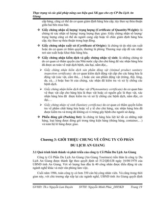 Thực trạng và các giải pháp nâng cao hiệu quả XK gạo cho cty CP Du Lịch An
Giang
       cấp hàng, cũng có thể do cơ quan giám định hàng hóa cấp, tùy theo sự thỏa thuận
       giữa hai bên mua bán.
    Giấy chứng nhận số lượng/ trọng lượng (Certificate of Quantity/Weight): là
     chứng từ xác nhận số lượng/ trọng lượng thực giao. Giấy chứng nhận số lượng/
     trọng lượng cũng có thể do người cung cấp hoặc tổ chức giám định hàng hóa
     cấp, tùy theo sự thỏa thuận trong hợp đồng.
    Giấy chứng nhận xuất xứ (Certificate of Origin): là chứng từ do nhà sản xuất
     hoặc do cơ quan có thẩm quyền, thường là phòng Thương mại cấp để xác nhận
     nơi sản xuất hoặc khai thác hàng hóa.
    Giấy chứng nhận kiểm dịch và giấy chứng nhận vệ sinh: là những chứng từ
     do cơ quan có thẩm quyền của Nhà nước cấp cho chủ hàng để xác nhận hàng hóa
     đã được an toàn về mặt dịch bệnh, sâu hại, nấm độc,..
      Giấy chứng nhận kiểm dịch sản phẩm động vật (Animal product sanitary
       inspection certificate): do cơ quan kiểm dịch động vật cấp cho các hàng hóa là
       động vật (súc vật, cầm thú,…) hoặc các sản phẩm động vật (trứng, thịt, lông,
       da, cá,…) hoặc bao bì của chúng, xác nhận đã kiểm tra và xử lý chống các
       bệnh dịch.
      Giấy chứng nhận kiểm dịch thực vật (Phytosanitary certificate) do cơ quan bảo
       vệ thực vật cấp cho hàng hóa là thực vật hoặc có nguồn gốc là thực vật, xác
       nhận hàng hóa đã được kiểm tra và xử lý chống các bệnh dịch, nấm độc, cỏ
       dại,…
      Giấy chứng nhận vệ sinh (Sanitary certifictae) do cơ quan có thẩm quyền kiểm
       tra về phẩm chất hàng hóa hoặc về y tế cho chủ hàng, xác nhận hàng hóa đã
       được kiểm tra và trong đó không có vi trùng gây bệnh cho người sử dụng.
    Phiếu đóng gói (Packing list): là chứng từ hàng hóa liệt kê tất cả những mặt
     hàng, loại hàng được đóng gói trong từng kiện hàng (thùng hàng, container,…)
     và toàn bộ lô hàng được giao.




     Chương 3: GIỚI THIỆU CHUNG VỀ CÔNG TY CỔ PHẦN
                             DU LỊCH AN GIANG
3.1 Quá trình hình thành và phát triển của công ty Cổ Phần Du Lịch An Giang
   Công ty Cổ Phần Du Lịch An Giang (An Giang Tourimex) tiền thân là công ty Du
Lịch An Giang được thành lập theo quyết định số 512/QĐ.UB ngày 16/08/1978 của
UBND tỉnh An Giang. Với số lượng ban đầu là 40 công nhân được điều động từ các
ngành nghề khác và một văn phòng làm việc.
    Cuối năm 1986, toàn công ty có hơn 350 cán bộ công nhân viên. Và cũng trong thời
gian này, với chủ trương sắp xếp lại các ngành nghề, UBND tỉnh An Giang quyết định


GVHD: Th.s Nguyễn Lan Duyên         SVTH: Nguyễn Minh Phúc_DH5KD            Trang 19
 