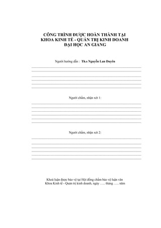 CÔNG TRÌNH ĐƯỢC HOÀN THÀNH TẠI
           KHOA KINH TẾ - QUẢN TRỊ KINH DOANH
                   ĐẠI HỌC AN GIANG


                            Người hướng dẫn : Th.s Nguyễn Lan Duyên
.......................................................................................................................................
.......................................................................................................................................
.......................................................................................................................................
.......................................................................................................................................
.......................................................................................................................................
.......................................................................................................................................


                                             Người chấm, nhận xét 1:
.......................................................................................................................................
.......................................................................................................................................
.......................................................................................................................................
.......................................................................................................................................
.......................................................................................................................................
.......................................................................................................................................


                                             Người chấm, nhận xét 2:
.......................................................................................................................................
.......................................................................................................................................
.......................................................................................................................................
.......................................................................................................................................
.......................................................................................................................................
.......................................................................................................................................




                 Khoá luận được bảo vệ tại Hội đồng chấm bảo vệ luận văn
                Khoa Kinh tế - Quản trị kinh doanh, ngày ….. tháng ….. năm
 