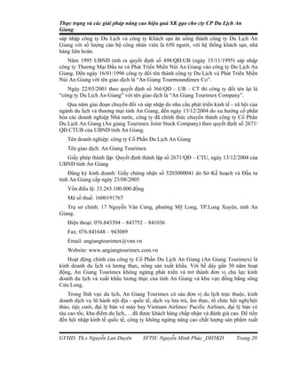 Thực trạng và các giải pháp nâng cao hiệu quả XK gạo cho cty CP Du Lịch An
Giang
sáp nhập công ty Du Lịch và công ty Khách sạn ăn uống thành công ty Du Lịch An
Giang với số lượng cán bộ công nhân viên là 650 người, với hệ thống khách sạn, nhà
hàng liên hoàn.
   Năm 1995 UBND tỉnh ra quyết định số 498/QĐ.UB (ngày 15/11/1995) sáp nhập
công ty Thương Mại Đầu tư và Phát Triển Miền Núi An Giang vào công ty Du Lịch An
Giang. Đến ngày 16/01/1996 công ty đổi tên thành công ty Du Lịch và Phát Triển Miền
Núi An Giang với tên giao dịch là “An Giang Tourmoundimex Co”.
   Ngày 22/03/2001 theo quyết định số 366/QĐ – UB – CT thì công ty đổi tên lại là
“công ty Du Lịch An Giang” với tên giao dịch là “An Giang Tourimex Company”.
   Qua năm giai đoạn chuyển đổi và sáp nhập do nhu cầu phát triển kinh tế - xã hội của
ngành du lịch và thương mại tỉnh An Giang, đến ngày 13/12/2004 do xu hướng cổ phần
hóa các doanh nghiệp Nhà nước, công ty đã chính thức chuyển thành công ty Cổ Phần
Du Lịch An Giang (An giang Tourimex Joint Stock Company) theo quyết định số 2671/
QĐ.CTUB của UBND tỉnh An Giang.
   Tên doanh nghiệp: công ty Cổ Phần Du Lịch An Giang
   Tên giao dịch: An Giang Tourimex
  Giấy phép thành lập: Quyết định thành lập số 2671/QĐ – CTU, ngày 13/12/2004 của
UBND tỉnh An Giang
    Đăng ký kinh doanh: Giấy chứng nhận số 5203000041 do Sở Kế hoạch và Đầu tư
tỉnh An Giang cấp ngày 23/08/2005
   Vốn điều lệ: 33.265.100.000 đồng
   Mã số thuế: 1600191767
   Trụ sở chính: 17 Nguyễn Văn Cưng, phường Mỹ Long, TP.Long Xuyên, tỉnh An
Giang.
   Điện thoại: 076.843394 – 843752 – 841036
   Fax: 076.841648 – 943089
   Email: angiangtourimex@vnn.vn
   Website: www.angiangtourimex.com.vn
   Hoạt động chính của công ty Cổ Phần Du Lịch An Giang (An Giang Tourimex) là
kinh doanh du lịch và lương thực, nông sản xuất khẩu. Với bề dày gần 30 năm hoạt
động, An Giang Tourimex không ngừng phát triển và trở thành đơn vị chủ lực kinh
doanh du lịch và xuất khẩu lương thực của tỉnh An Giang và khu vực đồng bằng sông
Cửu Long.
    Trong lĩnh vực du lịch, An Giang Tourimex có sáu đơn vị du lịch trực thuộc, kinh
doanh dịch vụ lữ hành nội địa - quốc tế, dịch vụ lưu trú, ẩm thực, tổ chức hội nghị/hội
thảo, tiệc cưới, đại lý bán vé máy bay Vietnam Airlines/ Pacific Airlines, đại lý bán vé
tàu cao tốc, khu điểm du lịch,… đã được khách hàng chấp nhận và đánh giá cao. Để tiến
đến hội nhập kinh tế quốc tế, công ty không ngừng nâng cao chất lượng sản phẩm xuất


GVHD: Th.s Nguyễn Lan Duyên          SVTH: Nguyễn Minh Phúc_DH5KD             Trang 20
 