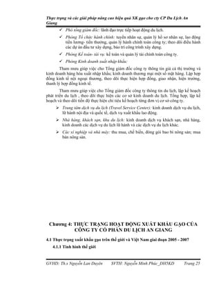 Thực trạng và các giải pháp nâng cao hiệu quả XK gạo cho cty CP Du Lịch An
Giang
        Phó tổng giám đốc: lãnh đạo trực tiếp hoạt động du lịch.
        Phòng Tổ chức hành chính: tuyển nhân sự, quản lý hồ sơ nhân sự, lao động
         tiền lương- tiền thưởng, quản lý hành chính toàn công ty; theo dõi điều hành
         các dự án đầu tư xây dựng, bảo trì công trình xây dựng.
        Phòng Kế toán- tài vụ: kế toán và quản lý tài chính toàn công ty.
        Phòng Kinh doanh xuất nhập khẩu:
       Tham mưu giúp việc cho Tổng giám đốc công ty thông tin giá cả thị trường và
kinh doanh hàng hóa xuất nhập khẩu; kinh doanh thương mại một số mặt hàng. Lập hợp
đồng kinh tế nội ngoại thương, theo dõi thực hiện hợp đồng, giao nhận, hiện trường,
thanh lý hợp đồng kinh tế.
        Tham mưu giúp việc cho Tổng giám đốc công ty thông tin du lịch, lập kế hoạch
phát triển du lịch , theo dõi thực hiện các cơ sở kinh doanh du lịch. Tổng hợp, lập kế
hoạch và theo dõi tiến độ thực hiện chỉ tiêu kế hoạch từng đơn vị cơ sở công ty.
      Trung tâm dịch vụ du lịch (Travel Service Center): kinh doanh dịch vụ du lịch,
       lữ hành nội địa và quốc tế, dịch vụ xuất khẩu lao động.
      Nhà hàng, khách sạn, khu du lịch: kinh doanh dịch vụ khách sạn, nhà hàng,
       kinh doanh các dịch vụ du lịch lữ hành và các dịch vụ du lịch khác.
      Các xí nghiệp và nhà máy: thu mua, chế biến, đóng gói bao bì nông sản; mua
       bán nông sản.




 Chương 4: THỰC TRẠNG HOẠT ĐỘNG XUẤT KHẨU GẠO CỦA
           CÔNG TY CỔ PHẦN DU LỊCH AN GIANG
4.1 Thực trạng xuất khẩu gạo trên thế giới và Việt Nam giai đoạn 2005 - 2007
   4.1.1 Tình hình thế giới


GVHD: Th.s Nguyễn Lan Duyên         SVTH: Nguyễn Minh Phúc_DH5KD             Trang 25
 