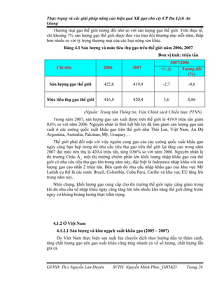 Thực trạng và các giải pháp nâng cao hiệu quả XK gạo cho cty CP Du Lịch An
Giang
    Thương mại gạo thế giới tương đối nhỏ so với sản lượng gạo thế giới. Trên thực tế,
chỉ khoảng 7% sản lượng gạo thế giới được đưa vào trao đổi thương mại mỗi năm, thấp
hơn nhiều so với tỷ trọng thương mại của các loại nông sản khác.
         Bảng 4.1 Sản lượng và mức tiêu thụ gạo trên thế giới năm 2006, 2007
                                                             Đơn vị tính: triệu tấn
                                                                    2007/2006
     Chỉ tiêu                  2006            2007            +/-       Tương đối
                                                                             (%)

 Sản lượng gạo thế giới        422,6            419,9           -2,7          -0,6


Mức tiêu thụ gạo thế giới      416,8            420,4           3,6           0,86

                    (Nguồn: Trung tâm Thông tin, Viện Chính sách Chiến lược PTNN)
   Trong năm 2007, sản lượng gạo sản xuất được trên thế giới là 419,9 triệu tấn giảm
0,6% so với năm 2006. Nguyên nhân là thời tiết bất lợi đã làm giảm sản lượng gạo sản
xuất ở các cường quốc xuất khẩu gạo trên thế giới như Thái Lan, Việt Nam, Ấn Độ
Argentina, Australia, Pakistan, Mỹ, Uruquay…
    Thế giới phải đối mặt với việc nguồn cung gạo của các cường quốc xuất khẩu gạo
ngày càng hạn hẹp trong đó nhu cầu tiêu thụ gạo trên thế giới lại tăng cao trong năm
2007 đạt mức tiêu thụ là 420,4 triệu tấn, tăng 0,86% so với năm 2006. Nguyên nhân là
thị trường Châu Á_ một thị trường chiếm phần lớn khối lượng nhập khẩu gạo của thế
giới có nhu cầu tiêu thụ gạo lớn trong năm này, đặc biệt là Indonesia nhập khẩu với sản
lượng gạo cao nhất 2 triệu tấn. Bên cạnh đó nhu cầu nhập khẩu gạo của khu vực Mỹ
Latinh cụ thể là các nước Brazil, Colombia, Cuba Peru, Caribe và khu vực EU tăng lên
trong năm này.
    Nhìn chung, khối lượng gạo cung cấp cho thị trường thế giới ngày càng giảm trong
khi đó nhu cầu về nhập khẩu ngày càng tăng lên nên nhiều khả năng thế giới đứng trước
nguy cơ khủng hoảng lương thực trầm trọng.




   4.1.2 Ở Việt Nam
     4.1.2.1 Sản lượng và kim ngạch xuất khẩu gạo (2005 – 2007)
      Do Việt Nam thực hiện sản xuất lúa chuyển dịch theo hướng đầu tư thâm canh,
tăng chất lượng gạo nên gạo xuất khẩu cũng tăng nhanh cả về số lượng, chất lượng lẫn
giá cả.



GVHD: Th.s Nguyễn Lan Duyên           SVTH: Nguyễn Minh Phúc_DH5KD           Trang 26
 