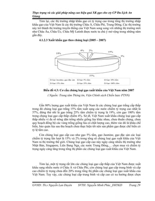 Thực trạng và các giải pháp nâng cao hiệu quả XK gạo cho cty CP Du Lịch An
Giang
      Tóm lại, các thị trường nhập khẩu gạo có tỷ trọng cao trong tổng thị trường nhập
khẩu gạo của Việt Nam là các thị trường Châu Á, Châu Phi, Trung Đông, Các thị trường
này trở thành thị trường truyền thống của Việt Nam song song với những thị trường mới
như Châu Âu, Châu Úc, Châu Mỹ Latinh được nước ta chú ý mở rộng trong những năm
gần đây.
     4.1.2.3 Xuất khẩu gạo theo chủng loại (2005 – 2007)


                                           4%     2%
                                                            15%
                   19%
                                                                          3%




                                                   57%
               Gạo Jasmine, gạo đặc sản   Gạo 5% tấm       Gạo 10% tấm
               Gạo 15% tấm                Gạo 25% tấm      Gạo 100% tấm



        Biểu đồ 4.3: Cơ cấu chủng loại gạo xuất khẩu của Việt Nam năm 2007
            ( Nguồn: Trung tâm Thông tin, Viện Chính sách Chiến lược PTNN)


       Gần 80% lượng gạo xuất khẩu của Việt Nam là các chủng loại gạo trắng cấp thấp
trong đó chủng loại gạo trắng 15% tấm xuất sang các nước chiếm tỷ trọng cao nhất là
57%, đứng thứ nhì là gạo trắng 25% tấm chiếm tỷ trọng là 19%, còn gạo 100% tấm
trong chủng loại gạo cấp thấp chiếm 4%. Sở dĩ, Việt Nam xuất khẩu chủng loại gạo cấp
thấp nhiều vì đa số nông dân trồng nhiều giống lúa khác nhau, chưa thuần chủng, chưa
quy hoạch đồng bộ các vùng trồng giống lúa có chất lượng cao, thêm vào đó là khâu chế
biến, bảo quản lúa sau thu hoạch chưa thực hiện tốt nên sản phẩm gạo được chế biến có
tỷ lệ tấm cao.
      Còn chủng loại gạo cấp cao như gạo 5% tấm, gạo Jasmine, gạo đặc sản các loại
chiếm tỷ trọng lần lượt là 15% và 2% trong tổng số chủng loại gạo xuất khẩu của Việt
Nam ra thị trường thế giới. Chủng loại gạo cấp cao này ngày càng nhiều thị trường như
Nhật Bản, Singapore, Liên Bang Nga, các nước Trung Đông,… chọn mua và chiếm tỷ
trọng ngày càng tăng trong tổng thị phần các chủng loại gạo xuất khẩu của Việt Nam.



     Tóm lại, một tỷ trọng rất lớn các chủng loại gạo cấp thấp của Việt Nam được xuất
khẩu sang nhiều nước ở Châu Á và Châu Phi, còn chủng loại gạo cấp trung bình và cấp
cao chiếm tỷ trọng chưa đến 20% trong tổng thị phần các chủng loại gạo xuất khẩu của
Việt Nam. Tuy vậy, các chủng loại cấp trung bình và cấp cao có xu hướng được chọn


GVHD: Th.s Nguyễn Lan Duyên               SVTH: Nguyễn Minh Phúc_DH5KD         Trang 29
 