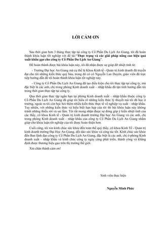 LỜI CẢM ƠN


    Sau thời gian hơn 3 tháng thực tập tại công ty Cổ Phần Du Lịch An Giang, tôi đã hoàn
thành khóa luận tốt nghiệp với đề tài:“Thực trạng và các giải pháp nâng cao hiệu quả
xuất khẩu gạo cho công ty Cổ Phần Du Lịch An Giang”.
   Để hoàn thành được bài khóa luận này, tôi đã nhận được sự giúp đỡ nhiệt tình từ:
      - Trường Đại học An Giang mà cụ thể là Khoa Kinh tế - Quản trị kinh doanh đã truyền
đạt cho tôi những kiến thức quý báu, trong đó có cô Nguyễn Lan Duyên, giáo viên đã trực
tiếp hướng dẫn để tôi hoàn thành khóa luận tốt nghiệp này.
      - Công ty Cổ Phần Du Lịch An Giang đã tạo điều kiện cho tôi thực tập tại công ty, mà
đặc biệt là các anh, chị trong phòng Kinh doanh xuất – nhập khẩu đã tận tình hướng dẫn tôi
trong thời gian thực tập tại công ty.
    Qua thời gian thực tập ngắn hạn tại phòng Kinh doanh xuất – nhập khẩu thuộc công ty
Cổ Phần Du Lịch An Giang đã giúp tôi hiểu rõ những kiến thức lý thuyết mà tôi đã học ở
trường, ngoài ra tôi còn học hỏi thêm nhiều kiến thức thực tế về nghiệp vụ xuất – nhập khẩu.
Tuy nhiên, với những kiến thức và hiểu biết hạn hẹp của tôi thì bài khóa luận này không
tránh những thiếu sót và sai lầm. Tôi rất mong nhận được sự đóng góp ý kiến nhiệt tình của
các thầy, cô khoa Kinh tế - Quản trị kinh doanh trường Đại học An Giang và các anh, chị
trong phòng Kinh doanh xuất – nhập khẩu của công ty Cổ Phần Du Lịch An Giang nhằm
giúp cho khóa luận tốt nghiệp của tôi được hoàn thiện hơn.
   Cuối cùng, tôi xin kính chúc sức khỏe đến toàn thể quý thầy, cô khoa Kinh Tế - Quản trị
kinh doanh trường Đại Học An Giang, dồi dào sức khỏe và công tác tốt. Kính chúc sức khỏe
đến Ban lãnh đạo công ty Cổ Phần Du Lịch An Giang, đặc biệt là các anh, chị ở phòng Kinh
doanh xuất – nhập khẩu và kính chúc công ty ngày càng phát triển, thành công và khẳng
định được thương hiệu gạo trên thị trường thế giới.
   Xin chân thành cảm ơn!




                                                         Sinh viên thực hiện


                                                              Nguyễn Minh Phúc
 