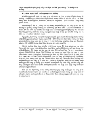 Thực trạng và các giải pháp nâng cao hiệu quả XK gạo cho cty CP Du Lịch An
Giang

   4.3.3 Kim ngạch xuất khẩu gạo theo thị trường
    Mặt hàng gạo xuất khẩu của công ty có mặt khắp các châu lục trên thế giới nhưng thị
trường xuất khẩu gạo chính của công ty là thị trường Châu Á, mà chủ yếu là các nước
Đông Nam Á (Philippines, Indonesia, Malaysia, Singapore,…) và các nước Trung Đông
(Iran, Israel).
    Theo bảng số liệu 4.3, trong các thị trường nhập khẩu gạo của công ty thì hai thị
trường có tỷ trọng tương đối tăng cao nhất trong giai đoạn 2005 – 2007 là Arap Saudi và
Israel. Do hai nước này có nhu cầu nhập khẩu khối lượng gạo lớn phục vụ cho nhu cầu
tiêu thụ gạo trong nước mà chủng loại gạo được nhập là loại gạo có chất lượng cao và
đảm bảo vệ sinh an toàn thực phẩm.
   Ngược lại, thị trường Iran có tỷ trọng tương đối giảm mạnh nhất trong các thị trường
nhập khẩu gạo của công ty ở giai đoạn 2005 – 2007. Nguyên nhân là thị trường này đang
giảm sản lượng nhập khẩu gạo từ công ty và chuyển hướng sang tiêu dùng gạo Basamati
của Ấn Độ với khối lượng nhập khẩu từ nước này ngày càng lớn.
    Các thị trường nhập khẩu còn lại có tỷ trọng tương đối tăng, giảm qua các năm.
Trong đó, thị trường nhập khẩu nhiều nhất là thị trường Philippines với sản lượng gạo
nhập khẩu thay đổi không quá lớn qua các năm. Thị trường Châu Phi có tỷ trọng tương
giảm ở 2006/2005 và tăng ở 2007/2006 do sản lượng gạo xuất khẩu của công ty cung
cấp cho thị trường có sự giảm, tăng trong giai đoạn này. Liên Bang Nga có tỷ trọng giảm
ở cả 2006/2005 và 2007/2006 là do gạo xuất khẩu của công ty không đáp ứng chất lượng
hoặc có chứa những chất gây hại cho sức khỏe. Đặc biệt, Hungary là thị trường mới
nhập khẩu gạo của công ty từ năm 2007, chiếm tỷ trọng nhỏ trong các thị trường nhập
khẩu gạo của công ty nhưng lại là một thị trường mới đầy tiềm năng, có khả năng làm
tăng kim ngạch xuất khẩu khi thị trường này có nhu cầu nhập khẩu ngày càng nhiều các
chủng loại gạo cấp cao.
    Tóm lại, hai thị trường có xu hướng tiêu thụ ngày càng nhiều gạo của công ty là
Arap Saudi, Israel. Ngược lại, Iran lại có xu hướng giảm mạnh lượng gạo nhập khẩu từ
công ty, các thị trường còn lại có sự thay đổi tùy theo mức cung gạo xuất khẩu của công
ty nhiều hay ít.




GVHD: Th.s Nguyễn Lan Duyên         SVTH: Nguyễn Minh Phúc_DH5KD             Trang 34
 