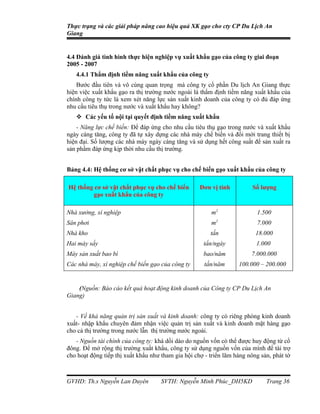 Thực trạng và các giải pháp nâng cao hiệu quả XK gạo cho cty CP Du Lịch An
Giang


4.4 Đánh giá tình hình thực hiện nghiệp vụ xuất khẩu gạo của công ty giai đoạn
2005 - 2007
   4.4.1 Thẩm định tiềm năng xuất khẩu của công ty
    Bước đầu tiên và vô cùng quan trọng mà công ty cổ phần Du lịch An Giang thực
hiện việc xuất khẩu gạo ra thị trường nước ngoài là thẩm định tiềm năng xuất khẩu của
chính công ty tức là xem xét năng lực sản xuất kinh doanh của công ty có đủ đáp ứng
nhu cầu tiêu thụ trong nước và xuất khẩu hay không?
    Các yếu tố nội tại quyết định tiềm năng xuất khẩu
    - Năng lực chế biến: Để đáp ứng cho nhu cầu tiêu thụ gạo trong nước và xuất khẩu
ngày càng tăng, công ty đã tự xây dựng các nhà máy chế biến và đổi mới trang thiết bị
hiện đại. Số lượng các nhà máy ngày càng tăng và sử dụng hết công suất để sản xuất ra
sản phẩm đáp ứng kịp thời nhu cầu thị trường.


Bảng 4.4: Hệ thống cơ sở vật chất phục vụ cho chế biến gạo xuất khẩu của công ty

Hệ thống cơ sở vật chất phục vụ cho chế biến        Đơn vị tính          Số lượng
        gạo xuất khẩu của công ty

Nhà xưởng, xí nghiệp                                    m2                1.500
Sân phơi                                                m2                7.000
Nhà kho                                                 tấn               18.000
Hai máy sấy                                          tấn/ngày             1.000
Máy sản xuất bao bì                                  bao/năm            7.000.000
Các nhà máy, xí nghiệp chế biến gạo của công ty       tấn/năm      100.000 – 200.000


    (Nguồn: Báo cáo kết quả hoạt động kinh doanh của Công ty CP Du Lịch An
Giang)


   - Về khả năng quản trị sản xuất và kinh doanh: công ty có riêng phòng kinh doanh
xuất- nhập khẩu chuyên đảm nhận việc quản trị sản xuất và kinh doanh mặt hàng gạo
cho cả thị trường trong nước lẫn thị trường nước ngoài.
   - Nguồn tài chính của công ty: khá dồi dào do nguồn vốn có thể được huy động từ cổ
đông. Để mở rộng thị trường xuất khẩu, công ty sử dụng nguồn vốn của mình để tài trợ
cho hoạt động tiếp thị xuất khẩu như tham gia hội chợ - triển lãm hàng nông sản, phát tờ



GVHD: Th.s Nguyễn Lan Duyên          SVTH: Nguyễn Minh Phúc_DH5KD             Trang 36
 
