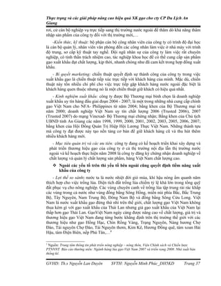 Thực trạng và các giải pháp nâng cao hiệu quả XK gạo cho cty CP Du Lịch An
Giang
rơi, cử cán bộ nghiệp vụ trực tiếp sang thị trường nước ngoài để thăm dò khả năng thâm
nhập sản phẩm của công ty đối với thị trường mới,…
    -Kiến thức, kỹ thuật: bộ phận cán bộ công nhân viên của công ty có trình độ đại học
là cán bộ quản lý, nhân viên văn phòng đến các công nhân làm việc ở nhà máy với trình
độ trung, sơ cấp kỹ thuật tay nghề. Đội ngũ nhân sự của công ty làm việc rất chuyên
nghiệp, có tinh thần trách nhiệm cao, tác nghiệp khoa học để có thể cung cấp sản phẩm
gạo xuất khẩu đạt chất lượng, kịp thời, nhanh chóng như đã cam kết trong hợp đồng xuất
khẩu.
    - Bí quyết marketing: chiến thuật quyết định sự thành công của công ty trong việc
xuất khẩu gạo là chiến thuật tiếp xúc trực tiếp với khách hàng của mình. Mặc dù, chiến
thuật này tốn nhiều chi phí cho việc trực tiếp gặp khách hàng nước ngoài đặc biệt là
khách hàng quen thuộc nhưng nó là một chiến thuật giữ khách có hiệu quả nhất.
    - Kinh nghiệm xuất khẩu: công ty được Bộ Thương mại bình chọn là doanh nghiệp
xuất khẩu uy tín hàng đầu giai đoạn 2004 - 2007; là một trong những nhà cung cấp chính
gạo Việt Nam cho NFA- Philippines từ năm 2004; bằng khen của Bộ Thương mại từ
năm 2000; doanh nghiệp Việt Nam uy tín chất lượng 2006 (Trusted 2006), 2007
(Trusted 2007) do mạng Vinexad- Bộ Thương mại chứng nhận; Bằng khen của Chủ tịch
UBND tỉnh An Giang các năm 1998, 1999, 2000, 2001, 2002, 2003, 2005, 2006, 2007;
bằng khen của Hội Đồng Quản Trị Hiệp Hội Lương Thực Việt Nam. Những thành tựu
mà công ty đạt được này tạo nền tảng cơ bản để giữ khách hàng cũ và thu hút thêm
nhiều khách hàng mới.
      - Mục tiêu quản trị và các ưu tiên: công ty đang có kế hoạch triển khai xây dựng và
    phát triển thương hiệu gạo của công ty ở cả thị trường nội địa lẫn thị trường nước
    ngoài và kế hoạch thực hiện năm 2008 là công ty đăng ký chứng nhận doanh nghiệp về
    chất lượng và quản lý chất lượng sản phẩm, hàng Việt Nam chất lượng cao.
      Ngoài các yếu tố trên thì yếu tố bên ngoài cũng quyết định tiềm năng xuất
       khẩu của công ty
    - Lợi thế so sánh: nước ta là nước nhiệt đới gió mùa, khí hậu nóng ẩm quanh năm
thích hợp cho việc trồng lúa. Diện tích đất trồng lúa chiếm tỷ lệ khá lớn trong tổng quỹ
đất phục vụ cho nông nghiệp. Các vùng chuyên canh về trồng lúa tập trung rải rác khắp
các vùng trong cả nước như vùng đồng bằng Sông Hồng, miền núi phía Bắc, Bắc Trung
Bộ, Tây Nguyên, Nam Trung Bộ, Đông Nam Bộ và đồng bằng Sông Cửu Long. Việt
Nam là nước xuất khẩu gạo đứng thứ nhì trên thế giới, chất lượng gạo Việt Nam không
thua kém gì với gạo xuất khẩu của Thái Lan nhưng giá gạo xuất khẩu của Việt Nam lại
thấp hơn gạo Thái Lan. GạoViệt Nam ngày càng được nâng cao về chất lượng, giá trị và
thương hiệu gạo Việt Nam đang từng bước khẳng định trên thị trường thế giới với các
thương hiệu như gạo Hồng Hạc, Chín Rồng Vàng, Trạng Nguyên, Nàng hương Chợ
Đào, Tài nguyên Chợ Đào, Tài Nguyên thơm, Kim Kê, Hương Đồng quê, tám xoan Hải
Hậu, tám Điện Biên, nếp Phú Tân,…3

3
  Nguồn: Trung tâm thông tin phát triển nông nghiệp – nông thôn, Viện Chính sách và Chiến lược
PTNNNT. Báo cáo thường niên: Ngành hàng lúa gạo Việt Nam 2007 và triển vọng 2008. Nhà xuất bản
thống kê.

GVHD: Th.s Nguyễn Lan Duyên              SVTH: Nguyễn Minh Phúc_DH5KD                 Trang 37
 
