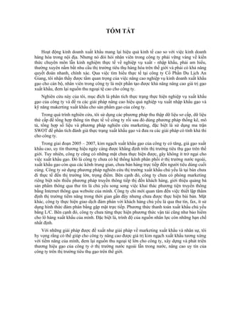 TÓM TẮT


   Hoạt động kinh doanh xuất khẩu mang lại hiệu quả kinh tế cao so với việc kinh doanh
hàng hóa trong nội địa. Nhưng nó đòi hỏi nhân viên trong công ty phải vững vàng về kiến
thức chuyên môn lẫn kinh nghiệm thực tế về nghiệp vụ xuất - nhập khẩu, phải am hiểu,
thường xuyên nắm bắt nhu cầu thị trường tiêu thụ hàng hóa trên thế giới và phải có khả năng
quyết đoán nhanh, chính xác. Qua việc tìm hiểu thực tế tại công ty Cổ Phần Du Lịch An
Giang, tôi nhận thấy được tầm quan trọng của việc nâng cao nghiệp vụ kinh doanh xuất khẩu
gạo cho cán bộ, nhân viên trong công ty là một phần tạo được khả năng nâng cao giá trị gạo
xuất khẩu, đem lại nguồn thu ngoại tệ cao cho công ty.
    Nghiên cứu này của tôi, mục đích là phân tích thực trạng thực hiện nghiệp vụ xuất khẩu
gạo của công ty và đề ra các giải pháp nâng cao hiệu quả nghiệp vụ xuất nhập khẩu gạo và
kỹ năng makerting xuất khẩu cho sản phẩm gạo của công ty.
    Trong quá trình nghiên cứu, tôi sử dụng các phương pháp thu thập dữ liệu sơ cấp, dữ liệu
thứ cấp để tổng hợp thông tin thực tế về công ty rồi sau đó dùng phương pháp thống kê, mô
tả, tổng hợp số liệu và phương pháp nghiên cứu marketing, đặc biệt là sử dụng ma trận
SWOT để phân tích đánh giá thực trạng xuất khẩu gạo và đưa ra các giải pháp có tính khả thi
cho công ty.
    Trong giai đoạn 2005 – 2007, kim ngạch xuất khẩu gạo của công ty có tăng, giá gạo xuất
khẩu cao, uy tín thương hiệu ngày càng được khẳng định trên thị trường tiêu thụ gạo trên thế
giới. Tuy nhiên, công ty cũng có những mặt chưa thực hiện được, gây không ít trở ngại cho
việc xuất khẩu gạo. Đó là công ty chưa có hệ thống kênh phân phối ở thị trường nước ngoài,
xuất khẩu gạo còn qua các kênh trung gian, chưa bán hàng trực tiếp đến người tiêu dùng cuối
cùng. Công ty sử dụng phương pháp nghiên cứu thị trường xuất khẩu chủ yếu là tại bàn chưa
đi thực tế đến thị trường lớn, trọng điểm. Bên cạnh đó, công ty chưa có phòng marketing
riêng biệt nên thiếu phương pháp truyền thông tiếp thị đến khách hàng, giới thiệu quảng bá
sản phẩm thông qua thư tín là chủ yếu song song việc khai thác phương tiện truyền thông
bằng Internet thông qua website của mình. Công ty chỉ mới quan tâm đến việc thiết lập thẩm
định thị trường tiềm năng trong thời gian gần đây nhưng chưa được thực hiện bài bản. Mặt
khác, công ty thực hiện giao dịch đàm phán với khách hàng chủ yếu là qua thư tín, fax, ít sử
dụng hình thức đàm phán bằng gặp mặt trực tiếp. Phương thức thanh toán xuất khẩu chủ yếu
bằng L/C. Bên cạnh đó, công ty chưa từng thực hiện phương thức vận tải cũng như bảo hiểm
cho lô hàng xuất khẩu của mình. Đặc biệt là, trình độ của nguồn nhân lực còn những hạn chế
nhất định.
    Với những giải pháp được đề xuất như giải pháp về marketing xuất khẩu và nhân sự, tôi
hy vọng rằng có thể giúp cho công ty nâng cao được giá trị kim ngạch xuất khẩu tương xứng
với tiềm năng của mình, đem lại nguồn thu ngoại tệ lớn cho công ty, xây dựng và phát triển
thương hiệu gạo của công ty ở thị trường nước ngoài lẫn trong nước, nâng cao uy tín của
công ty trên thị trường tiêu thụ gạo trên thế giới.
 