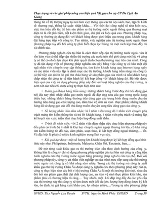 Thực trạng và các giải pháp nâng cao hiệu quả XK gạo cho cty CP Du Lịch An
Giang
thông tin về thị trường ngay tại nơi làm việc thông qua các tư liệu sách, báo, tạp chí kinh
tế- thương mại, thống kê xuất- nhập khẩu,… Với thời đại công nghệ số như hiện nay,
việc tìm hiểu đối tác để bán sản phẩm ra thị trường nước ngoài thông qua thương mại
điện tử là rất phổ biến, tiết kiệm thời gian, chi phí và hiệu quả cao. Phương pháp này,
công ty thường áp dụng đối với khách hàng được giới thiệu qua trung gian, khách hàng
đặt hàng trực tiếp với công ty. Tuy nhiên, việc nghiên cứu thị trường nước ngoài theo
phương pháp này đòi hỏi công ty phải biết chọn lọc thông tin một cách kịp thời, đầy đủ
và chính xác.
    Phương pháp nghiên cứu tại bàn là cách thức tiếp cận thị trường nước ngoài vừa ít
tốn kém vừa có thể tiếp cận nhiều thị trường các nước trên thế giới cùng một lúc và công
ty có thể có nhiều lựa chọn khi phải quyết định chọn thị trường mục tiêu của mình. Công
ty đã tận dụng triệt để phương pháp nghiên cứu này bằng việc công ty có hẳn một đội
ngũ nhân viên chuyên truy cập thông tin, tìm kiếm khách hàng qua Internet hàng ngày
và các nhân viên này lập ra danh mục các thị trường, khách hàng tiềm năng mà công ty
có thể tiếp cận rồi từ đó gửi thư chào hàng về sản phẩm gạo của mình và nếu khách hàng
chấp nhận thì công ty sẽ tiến hành ký kết hợp đồng với khách hàng đó. Để biết được
hiệu quả của việc sử dụng phương pháp này đối với hoạt động nghiên cứu thị trường, ta
xem xét các tiêu chí được công ty thực hiện như sau:
      + Đánh giá khách hàng tiềm năng: những khách hàng trước đây chỉ tiêu dùng gạo
nội địa nay phải nhập khẩu gạo nước ngoài để đáp ứng nhu cầu gạo trong nước đang
thiếu hụt; những khách hàng thường tiêu dùng gạo cấp trung bình đang muốn chuyển
hướng tiêu dùng gạo chất lượng cao, đảm bảo vệ sinh an toàn thực phẩm; những khách
hàng đã sử dụng gạo của đối thủ đang muốn chuyển sang tiêu dùng gạo của công ty.
      + Số lượng nhân viên đảm nhận: là 2 nhân viên trong đó 1 nhân viên chuyên phụ
trách mảng tìm kiếm thông tin và trả lời khách hàng, 1 nhân viên phụ trách về mảng lập
kế hoạch sản xuất, triển khai thực hiện hợp đồng xuất khẩu.
     + Trình độ nhân viên: với 2 nhân viên đảm nhận việc thực hiện phương pháp này
đều phải có trình độ ít nhất là Đại học chuyên ngành ngoại thương trở lên, có khả năng
tìm kiếm thông tin đối tác, đàm phán, soạn thảo, kí kết hợp đồng ngoại thương,… tốt.
Và đặc biệt là phải có nhiều kinh nghiệm trong lĩnh vực này.
     + Kết quả đạt được: một số lượng lớn khách hàng được ký kết hợp đồng qua hình
thức này như: Philippines, Indonesia, Malaysia, Châu Phi, Tanzania, Iran,…
    Để mở rộng xuất khẩu gạo ra thị trường toàn cầu theo định hướng của công ty,
không hẳn là công ty chỉ sử dụng phương pháp nghiên cứu tại bàn mà công ty cũng tiến
hành nghiên cứu thị trường nước ngoài bằng phương pháp nghiên cứu tại chỗ. Đối với
phương pháp này, công ty cử nhân viên nghiệp vụ của mình trực tiếp sang các thị trường
nước ngoài mà công ty có khả năng xâm nhập. Trong các thị trường mà công ty xuất
khẩu gạo thì thị trường Châu Âu được công ty nghiên cứu theo phương pháp này. Sở dĩ,
công ty thực hiện như vậy bởi vì thị trường Châu Âu là một thị trường khó tính, nhu cầu
đòi hỏi sản phẩm gạo phải đạt chất lượng cao, an toàn vệ sinh thực phẩm khắt khe, sản
phẩm phải có thương hiệu rõ ràng,… Tuy nhiên, một khi đáp ứng đầy đủ các yêu cầu
của thị trường này thì công ty sẽ tìm được một đối tác lớn, lượng hợp đồng được ký kết
lớn, ổn định, trị giá hàng xuất khẩu cao, lợi nhuận nhiều,…Tương tự như phương pháp

GVHD: Th.s Nguyễn Lan Duyên           SVTH: Nguyễn Minh Phúc_DH5KD               Trang 39
 