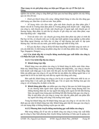 Thực trạng và các giải pháp nâng cao hiệu quả XK gạo cho cty CP Du Lịch An
Giang
nghiên cứu tại bàn, công ty cũng đánh giá hiệu quả của hoạt động nghiên cứu này thông
qua các tiêu chí sau:
      + Đánh giá khách hàng tiềm năng: những khách hàng có nhu cầu tiêu dùng gạo
chất lượng cao, đảm bảo vệ sinh an toàn thực phẩm.
      + Số lượng nhân viên đảm nhận: gồm một đoàn chuyên gia đàm phán gồm 5
thành viên đó là Trưởng đoàn đàm phán là Trưởng phòng kinh doanh xuất – nhập khẩu
của công ty, một chuyên gia về luật, một chuyên gia về ngoại ngữ, một chuyên gia về
thương lượng, đàm phán và một thư ký chuyên về ghi chép các cuộc đàm phán, soạn
thảo hợp đồng xuất – nhập khẩu.
     + Trình độ nhân viên: các chuyên gia trong đoàn đàm phán này phải có trình độ
Đại học trở lên, có chuyên môn cao và dày dạn kinh nghiệm trong nghiệp vụ đàm phán
hợp đồng ngoại thương, am hiểu sâu và rộng về luật thương mại quốc tế, tập quán
thương mại, văn hóa của các nước, giỏi nhiều ngoại ngữ nhất là tiếng Anh.
     + Kết quả đạt được: công ty đã ký kết được hợp đồng xuất khẩu sang các nước có
yêu cầu khắt khe về chất lượng sản phẩm cũng như vệ sinh thực phẩm như: Liên Bang
Nga, Singapore, Hungary,…
   4.4.3 Các kênh tiếp thị và truyền thông marketing gạo xuất khẩu của công ty
Cổ Phần Du Lịch An Giang
     4.4.3.1 Các kênh tiếp thị của công ty
      Khách hàng trực tiếp
     Khách hàng mua sản phẩm của công ty là khách hàng từ nhiều nước khác nhau.
Hiện nay, khách hàng của công ty thường là những nhà nhập khẩu_ các công ty chuyên
kinh doanh xuất nhập gạo ở các nước trên thế giới, họ tiến hành ký kết hợp đồng nhập
khẩu sản phẩm gạo của công ty rồi sau đó bán lại sản phẩm cho những người bán sỉ và
người bán lẻ rồi từ các kênh này mới đến tay người tiêu dùng cuối cùng.
     Bên cạnh đó, khách hàng của công ty còn là các cơ quan Nhà nước nhất là các cơ
quan lương thực ở các quốc gia nhập khẩu gạo. Các cơ quan này thường mua gạo của
công ty với số lượng lớn, ổn định và lâu dài.
      Khách hàng gián tiếp: sản phẩm gạo của công ty bán qua các kênh trung gian
       là các thương nhân người nước ngoài nhưng lại phải mang thương hiệu của
       những thương nhân này do vậy người tiêu dùng nước ngoài chỉ biết đến thương
       hiệu của người mua trung gian mà không biết đến thương hiệu gạo của công ty.
       Đây là một điểm yếu của công ty trong việc tiếp thị, phân phối sản phẩm đến
       tay người tiêu dùng cuối cùng ở thị trường nước ngoài.
      Trong hai khách hàng này thì khách hàng mua gạo của công ty với sản lớn và ổn
định qua các năm là khách hàng trực tiếp. Khách hàng gián tiếp thì mua gạo của công ty
với sản lượng thấp và không thường xuyên qua các năm.
     4.4.3.2 Phương thức truyền thông marketing gạo xuất khẩu của công ty
      Một trong những yếu tố tạo nên sự thành công của công ty trong việc xuất khẩu
gạo là công ty thực hiện phương thức truyền thông marketing có hiệu quả là quảng cáo

GVHD: Th.s Nguyễn Lan Duyên         SVTH: Nguyễn Minh Phúc_DH5KD            Trang 40
 