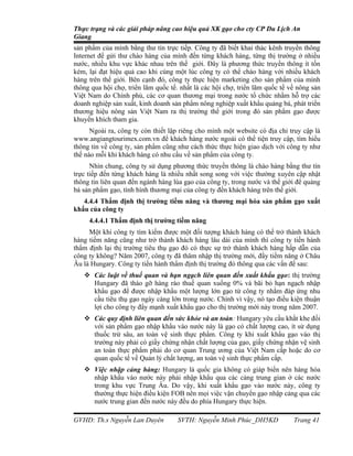 Thực trạng và các giải pháp nâng cao hiệu quả XK gạo cho cty CP Du Lịch An
Giang
sản phẩm của mình bằng thư tín trực tiếp. Công ty đã biết khai thác kênh truyền thông
Internet để gửi thư chào hàng của mình đến từng khách hàng, từng thị trường ở nhiều
nước, nhiều khu vực khác nhau trên thế giới. Đây là phương thức truyền thông ít tốn
kém, lại đạt hiệu quả cao khi cùng một lúc công ty có thể chào hàng với nhiều khách
hàng trên thế giới. Bên cạnh đó, công ty thực hiện marketing cho sản phẩm của mình
thông qua hội chợ, triển lãm quốc tế. nhất là các hội chợ, triển lãm quốc tế về nông sản
Việt Nam do Chính phủ, các cơ quan thương mại trong nước tổ chức nhằm hỗ trợ các
doanh nghiệp sản xuất, kinh doanh sản phẩm nông nghiệp xuất khẩu quảng bá, phát triển
thương hiệu nông sản Việt Nam ra thị trường thế giới trong đó sản phẩm gạo được
khuyến khích tham gia.
      Ngoài ra, công ty còn thiết lập riêng cho mình một website có địa chỉ truy cập là
www.angiangtourimex.com.vn để khách hàng nước ngoài có thể tiện truy cập, tìm hiểu
thông tin về công ty, sản phẩm cũng như cách thức thực hiện giao dịch với công ty như
thế nào mỗi khi khách hàng có nhu cầu về sản phẩm của công ty.
      Nhìn chung, công ty sử dụng phương thức truyền thông là chào hàng bằng thư tín
trực tiếp đến từng khách hàng là nhiều nhất song song với việc thường xuyên cập nhật
thông tin liên quan đến ngành hàng lúa gạo của công ty, trong nước và thế giới để quảng
bá sản phẩm gạo, tình hình thương mại của công ty đến khách hàng trên thế giới.
   4.4.4 Thẩm định thị trường tiềm năng và thương mại hóa sản phẩm gạo xuất
khẩu của công ty
     4.4.4.1 Thẩm định thị trường tiềm năng
     Một khi công ty tìm kiếm được một đối tượng khách hàng có thể trở thành khách
hàng tiềm năng cũng như trở thành khách hàng lâu dài của mình thì công ty tiến hành
thẩm định lại thị trường tiêu thụ gạo đó có thực sự trở thành khách hàng hấp dẫn của
công ty không? Năm 2007, công ty đã thâm nhập thị trường mới, đầy tiềm năng ở Châu
Âu là Hungary. Công ty tiến hành thẩm định thị trường đó thông qua các vấn đề sau:
    Các luật về thuế quan và hạn ngạch liên quan đến xuất khẩu gạo: thị trường
     Hungary đã tháo gỡ hàng rào thuế quan xuống 0% và bãi bỏ hạn ngạch nhập
     khẩu gạo để được nhập khẩu một lượng lớn gạo từ công ty nhằm đáp ứng nhu
     cầu tiêu thụ gạo ngày càng lớn trong nước. Chính vì vậy, nó tạo điều kiện thuận
     lợi cho công ty đẩy mạnh xuất khẩu gạo cho thị trường mới này trong năm 2007.
    Các quy định liên quan đến sức khỏe và an toàn: Hungary yêu cầu khắt khe đối
     với sản phẩm gạo nhập khẩu vào nước này là gạo có chất lượng cao, ít sử dụng
     thuốc trừ sâu, an toàn vệ sinh thực phẩm. Công ty khi xuất khẩu gạo vào thị
     trường này phải có giấy chứng nhận chất lượng của gạo, giấy chứng nhận vệ sinh
     an toàn thực phẩm phải do cơ quan Trung ương của Việt Nam cấp hoặc do cơ
     quan quốc tế về Quản lý chất lượng, an toàn vệ sinh thực phẩm cấp.
    Việc nhập cảng hàng: Hungary là quốc gia không có giáp biển nên hàng hóa
     nhập khẩu vào nước này phải nhập khẩu qua các cảng trung gian ở các nước
     trong khu vực Trung Âu. Do vậy, khi xuất khẩu gạo vào nước này, công ty
     thường thực hiện điều kiện FOB nên mọi việc vận chuyển gạo nhập cảng qua các
     nước trung gian đến nước này đều do phía Hungary thực hiện.

GVHD: Th.s Nguyễn Lan Duyên          SVTH: Nguyễn Minh Phúc_DH5KD             Trang 41
 