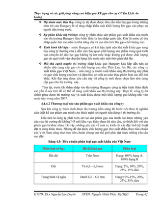 Thực trạng và các giải pháp nâng cao hiệu quả XK gạo cho cty CP Du Lịch An
Giang
    Dự đoán mức tiêu thụ: công ty dự đoán được nhu cầu tiêu thụ gạo trong những
     năm tới của Hungary là sẽ tăng nhập khẩu một khối lượng lớn gạo vào phục vụ
     người dân trong nước.
    Sự phân khúc thị trường: công ty phân khúc sản phẩm gạo xuất khẩu của mình
     vào thị trường Hungary theo hình thức là thu nhập quốc dân. Đây là nước có thu
     nhập quốc dân cao nên có khả năng chi trả cao cho tiêu thụ gạo chất lượng cao.
    Tình hình khí hậu: nước Hungary có khí hậu lạnh nên khi xuất khẩu gạo sang
     này công ty thường chú ý đến việc bảo quản chất lượng sản phẩm trong quá trình
     vận chuyển để cho hạt gạo không bị ẩm mốc hoặc không giữ được chất lượng
     gạo do quá trình vận chuyển hàng đến nước này mất thời gian khá lâu.
    Đối thủ cạnh tranh: thị trường nhập khẩu gạo Hungary khá hấp dẫn nên có
     nhiều nhà cung cấp gạo có chất lượng cao như Thái Lan, Ấn Độ, các công ty
     xuất khẩu gạo Việt Nam,... nên công ty muốn xuất khẩu sang thị trường này phải
     có gạo chất lượng cao hơn và đảm bảo vệ sinh an toàn thực phẩm hơn các đối thủ
     khác. Khi đáp ứng được yêu cầu này thì công ty mới được chọn làm nhà cung
     cấp gạo cho thị trường này.
      Tóm lại, trước khi thâm nhập vào thị trường Hungary công ty tiến hành thẩm định
các yếu tố nói trên để có thể dễ dàng xuất khẩu vào thị trường này. Thực tế, công ty đã
chinh phục được thị trường này và xuất khẩu được một khối lượng gạo không nhỏ vào
nước này trong năm 2007.
     4.4.4.2 Thương mại hóa sản phẩm gạo xuất khẩu của công ty
     Sau khi công ty thẩm định được thị trường tiềm năng thì bước tiếp theo là nghiên
cứu thiết kế sản phẩm của mình cho thích nghi với người tiêu dùng ở thị trường đó.
      Đầu tiên là công ty phải xem xét lại sản phẩm gạo của mình đạt được những yêu
cầu của thị trường đó không? Ở mỗi khu vực khác nhau thì nhu cầu, sở thích đối với sản
phẩm gạo là khác nhau. Do vậy, những yêu cầu về mùi vị, kích cỡ, các đặc tính kỹ thuật
đặt ra cũng khác nhau. Nhưng để đạt được chất lượng gạo cho xuất khẩu, theo tiêu chuẩn
của Việt Nam cũng như theo tiêu chuẩn chung của thế giới phải đạt được những yêu cầu
sau đây:
          Bảng 4.5: Tiêu chuẩn phân loại gạo xuất khẩu của Việt Nam

      Phân loại cỡ hạt               Độ dài hạt gạo                 Phân loại

           Rất dài                     Trên 7mm               Hạng: 100% hạng A,
                                                                 100% hạng B

             Dài                    Từ 6,6 – 6,9 mm           Hạng: 5%, 10%, 20%,
                                                                 25%, 35% tấm

     Trung bình và ngắn            Dưới 6,2 – 6,5 mm          Hạng:10%,15%, 20%,
                                                                 25%, 35% tấm



GVHD: Th.s Nguyễn Lan Duyên         SVTH: Nguyễn Minh Phúc_DH5KD             Trang 42
 
