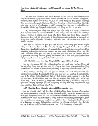 Thực trạng và các giải pháp nâng cao hiệu quả XK gạo cho cty CP Du Lịch An
Giang


      - Kỹ thuật đàm phán qua điện thoại: kỹ thuật này chỉ được áp dụng đối với khách
hàng truyền thống, có uy tín lẫn nhau, có mối quan hệ hợp tác lâu bền như Philippines,
Malaysia, Iran, một số nước ở châu Phi. Khi các khách hàng này đang có nhu cầu nhập
khẩu gạo nhanh chóng, cấp bách, họ điện thoại đến công ty thỏa thuận những điều kiện
ngắn gọn, xúc tích và yêu cầu công ty trả lời nhanh chóng. Nếu công ty chấp nhận giao
dịch với họ thì bản hợp đồng xuất khẩu được ký kết thông qua fax của hai bên.
      - Kỹ thuật đàm phán bằng cách gặp gỡ trực tiếp: công ty sử dụng kỹ thuật đàm
phán này với đối tác có yêu cầu khắt khe về chất lượng, mẫu mã, an toàn vệ sinh thực
phẩm,… thường là những khách hàng như Liên Bang Nga, Nhật Bản, Singapore,
Hungary,… Bên cạnh đó, công ty còn sử dụng hình thức đàm phán này áp dụng đối với
khách hàng truyền thống nhu Philippines, Malaysia, Iran,… để tạo mối quan hệ hợp tác
lâu bền với nhau.
    Trên thực tế, công ty chủ yếu giao dịch với các khách hàng quen thuộc, truyền
thống, mọi thao tác thực hiện đàm phán ký kết hợp đồng giữa hai bên diễn ra nhanh
chóng, đơn giản chỉ cần thỏa thuận với nhau các điều khoản chủ yếu trong một hợp đồng
xuất nhập khẩu thông thường qua thư tín, fax hoặc email nếu hai bên đồng ý thì tiến
hành ký kết hợp đồng. Như vậy, công ty thực hiện giao dịch mua bán chủ yếu bằng sự
sự quen biết, tin tưởng lẫn nhau, giữ uy tín lẫn nhau hơn là thực hiện giao dịch mua bán
thông qua sự đàm phán có sự chuẩn bị bài bản, chu đáo.
   4.4.6 Cách thức soạn thảo hợp đồng xuất khẩu gạo với khách hàng
    Sau khi công ty thực hiện đàm phán thành công với khách hàng, hai bên đồng ý ký
kết hợp đồng. Song song với quá trình đó, công ty phải chuẩn bị soạn thảo hợp đồng
xuất khẩu để khi hai bên tiến hành đàm phán xong là hợp đồng xuất khẩu được ký kết.
    Thông thường, hợp đồng xuất khẩu gạo của công ty với khách hàng các nước đều
tuân thủ theo mẫu hợp đồng quốc tế thông dụng hiện nay, các loại hợp đồng xuất khẩu
quốc tế đều có đầy đủ 13 điều khoản theo quy định chung. Ngoài ra, công ty có thể đưa
vào hợp đồng các điều khoản phát sinh thêm tùy theo sự thỏa thuận giữa công ty với
khách hàng. Đa số các mẫu hợp đồng được ký kết giữa công ty với khách hàng nước
ngoài đều sử dụng ngôn ngữ quốc tế thông dụng là tiếng Anh song song với bản hợp
đồng xuất khẩu được viết bằng tiếng Việt.
   4.4.7 Công tác chuẩn bị nguồn hàng xuất khẩu gạo của công ty
    Sau khi hoàn tất việc ký kết hợp đồng với khách hàng, bước tiếp theo công ty phải
tiến hành ngay là công tác chuẩn bị nguồn hàng xuất khẩu. Đây là một khâu không kém
phần quan trọng trong tất cả các khâu của quá trình xuất khẩu bởi vì một khi nguồn hàng
xuất khẩu được chuẩn bị và lựa chọn kỹ lưỡng như việc tổ chức thu gom hàng hóa, phân
loại hàng hóa, chất lượng, mẫu mã, bao bì,… phù hợp theo yêu cầu của khách hàng như
đã ký kết trong hợp đồng thì hoạt động xuất khẩu của công ty mới thành công, đạt hiệu
quả, uy tín và thương hiệu của công ty được củng cố và tăng cường trên thế giới.




GVHD: Th.s Nguyễn Lan Duyên          SVTH: Nguyễn Minh Phúc_DH5KD             Trang 44
 