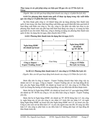 Thực trạng và các giải pháp nâng cao hiệu quả XK gạo cho cty CP Du Lịch An
Giang
   (Nguồn: Báo cáo kết quả hoạt động kinh doanh của công ty cổ phẩn Du lịch AG)
   4.4.8 Các phương thức thanh toán quốc tế được áp dụng trong việc xuất khẩu
gạo của công ty Cổ phần Du Lịch An Giang
   Sự thỏa thuận giữa công ty với khách hàng nên áp dụng phương thức thanh toán
quốc tế nào trong việc thực hiện hợp đồng xuất khẩu gạo quyết định đến hiệu quả kinh tế
hoạt động xuất khẩu của công ty. Do vậy, công ty cần phải cân nhắc lựa chọn ra các
phương thức thanh toán nào phù hợp tình hình hoạt động của công ty và mang lại hiệu
quả kinh tế cao cho mình. Hiện nay, công ty thường sử dụng các phương thức thanh toán
quốc tế như: tín dụng thư trả ngay, điện chuyển tiền (TTR).
     4.4.8.1 Phương thức thanh toán tín dụng thư trả ngay (L/C)
                                         6

                                                              Ngân hàng HSBC
    Ngân hàng HSBC
                                                                  chi nhánh
   chi nhánh tại Israel
                                         7                      tại TP. HCM

                                         2
          1      8        9                                  5       3      4

                                    Giao hàng
    Công ty Import –                                          Công ty Cổ Phần
  
 Export Trading, Israel                                       Du Lịch An Giang


       Sơ đồ 4.2: Phương thức thanh toán L/C của công ty Cổ Phần Du Lịch AG
  (Nguồn: Báo cáo kết quả hoạt động kinh doanh của công ty Cổ Phần Du Lịch AG)


    Bước đầu tiên là công ty Import - Export Trading (Israel) thực hiện công việc ủy
nhiệm mở L/C trả ngay. Công ty Import - Export Trading căn cứ vào hợp đồng đã ký
kết, yêu cầu Ngân hàng HSBC chi nhánh tại Israel mở L/C cho công ty Cổ Phần Du
Lịch An Giang thụ hưởng số tiền trong hợp đồng với các điều kiện đã thỏa thuận trước.
    Bước thứ hai là Ngân hàng HSBC chi nhánh tại Israel mở L/C qua ngân hàng HSBC
chi nhánh tại TP. HCM của công ty với các điều kiện công ty Import - Export Trading
yêu cầu.
    Bước thứ ba là Ngân hàng HSBC chi nhánh tại TP. HCM thông báo L/C cho công
ty, ngân hàng này sẽ yêu cầu công ty xác nhận L/C trước khi xác nhận L/C với ngân
hàng Ngân hàng HSBC tại Israel nếu như Ngân hàng HSBC mở L/C tại Israel yêu cầu.
Công ty nên xem xét lại điều kiện L/C và yêu cầu người mua sửa đổi, bổ sung các điều
kiện L/C nếu công ty phát hiện ra các điều kiện L/C không phù hợp với hợp đồng đã
thảo thuận trước đó.



GVHD: Th.s Nguyễn Lan Duyên         SVTH: Nguyễn Minh Phúc_DH5KD             Trang 47
 