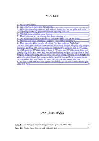 MỤC LỤC


  2.1 Khái quát xuất khẩu.........................................................................................................4
  2.2 Các kênh, truyền thông tiếp thị xuất khẩu.......................................................................6
  2.3 Thẩm định tiềm năng thị trường xuất khẩu và thương mại hóa sản phẩm xuất khẩu.....9
  2.5 Hợp đồng xuất khẩu_ quy trình thực hiện hợp đồng xuất khẩu....................................13
  2.6 Pháp luật trong hợp đồng ngoại thương.......................................................................14
  2.7 Thanh toán quốc tế_ các phương thức thanh toán quốc tế............................................17
  3.1 Quá trình hình thành và phát triển của công ty Cổ Phần Du Lịch An Giang................19
  3.2 Mục tiêu hoạt động_ chức năng_ nhiệm vụ và quyền hạn của công ty........................22
  4.1 Thực trạng xuất khẩu gạo trên thế giới và Việt Nam giai đoạn 2005 - 2007................25
  Gần 80% lượng gạo xuất khẩu của Việt Nam là các chủng loại gạo trắng cấp thấp trong đó
  chủng loại gạo trắng 15% tấm xuất sang các nước chiếm tỷ trọng cao nhất là 57%, đứng
  thứ nhì là gạo trắng 25% tấm chiếm tỷ trọng là 19%, còn gạo 100% tấm trong chủng loại
  gạo cấp thấp chiếm 4%. Sở dĩ, Việt Nam xuất khẩu chủng loại gạo cấp thấp nhiều vì đa số
  nông dân trồng nhiều giống lúa khác nhau, chưa thuần chủng, chưa quy hoạch đồng bộ các
  vùng trồng giống lúa có chất lượng cao, thêm vào đó là khâu chế biến, bảo quản lúa sau
  thu hoạch chưa thực hiện tốt nên sản phẩm gạo được chế biến có tỷ lệ tấm cao................29
  4.2 Sơ lược về tình hình thực hiện nghiệp vụ xuất khẩu gạo của một số nước trên thế giới
  và tại Việt Nam....................................................................................................................30




                                             DANH MỤC BẢNG



Bảng 4.1: Sản lượng và mức tiêu thụ gạo trên thế giới năm 2006, 2007................................25
Bảng 4.2: Cơ cấu chủng loại gạo xuất khẩu của công ty........................................................33
 