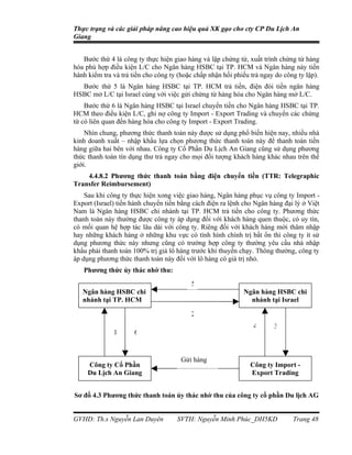 Thực trạng và các giải pháp nâng cao hiệu quả XK gạo cho cty CP Du Lịch An
Giang


   Bước thứ 4 là công ty thực hiện giao hàng và lập chứng từ, xuất trình chứng từ hàng
hóa phù hợp điều kiện L/C cho Ngân hàng HSBC tại TP. HCM và Ngân hàng này tiến
hành kiểm tra và trả tiền cho công ty (hoặc chấp nhận hối phiếu trả ngay do công ty lập).
  Bước thứ 5 là Ngân hàng HSBC tại TP. HCM trả tiền, điện đòi tiền ngân hàng
HSBC mở L/C tại Israel cùng với việc gửi chứng từ hàng hóa cho Ngân hàng mở L/C.
    Bước thứ 6 là Ngân hàng HSBC tại Israel chuyển tiền cho Ngân hàng HSBC tại TP.
HCM theo điều kiện L/C, ghi nợ công ty Import - Export Trading và chuyển các chứng
từ có liên quan đến hàng hóa cho công ty Import - Export Trading.
    Nhìn chung, phương thức thanh toán này được sử dụng phổ biến hiện nay, nhiều nhà
kinh doanh xuất – nhập khẩu lựa chọn phương thức thanh toán này để thanh toán tiền
hàng giữa hai bên với nhau. Công ty Cổ Phần Du Lịch An Giang cũng sử dụng phương
thức thanh toán tín dụng thư trả ngay cho mọi đối tượng khách hàng khác nhau trên thế
giới.
    4.4.8.2 Phương thức thanh toán bằng điện chuyển tiền (TTR: Telegraphic
Transfer Reimbursement)
    Sau khi công ty thực hiện xong việc giao hàng, Ngân hàng phục vụ công ty Import -
Export (Israel) tiến hành chuyển tiền bằng cách điện ra lệnh cho Ngân hàng đại lý ở Việt
Nam là Ngân hàng HSBC chi nhánh tại TP. HCM trả tiền cho công ty. Phương thức
thanh toán này thường được công ty áp dụng đối với khách hàng quen thuộc, có uy tín,
có mối quan hệ hợp tác lâu dài với công ty. Riêng đối với khách hàng mới thâm nhập
hay những khách hàng ở những khu vực có tình hình chính trị bất ổn thì công ty ít sử
dụng phương thức này nhưng cũng có trường hợp công ty thường yêu cầu nhà nhập
khẩu phải thanh toán 100% trị giá lô hàng trước khi thuyền chạy. Thông thường, công ty
áp dụng phương thức thanh toán này đối với lô hàng có giá trị nhỏ.
   Phương thức ủy thác nhờ thu:
                                          5
   Ngân hàng HSBC chi                                        Ngân hàng HSBC chi
   nhánh tại TP. HCM                                           nhánh tại Israel

                                          2
                                                                 4      3
              1       6


                                      Gửi hàng
     Công ty Cổ Phần                                           Công ty Import -
     Du Lịch An Giang                                          Export Trading


Sơ đồ 4.3 Phương thức thanh toán ủy thác nhờ thu của công ty cổ phần Du lịch AG


GVHD: Th.s Nguyễn Lan Duyên          SVTH: Nguyễn Minh Phúc_DH5KD              Trang 48
 