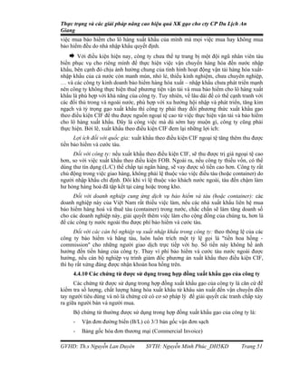 Thực trạng và các giải pháp nâng cao hiệu quả XK gạo cho cty CP Du Lịch An
Giang
việc mua bảo hiểm cho lô hàng xuất khẩu của mình mà mọi việc mua hay không mua
bảo hiểm đều do nhà nhập khẩu quyết định.
    Với điều kiện hiện nay, công ty chưa thể tự trang bị một đội ngũ nhân viên tàu
biển phục vụ cho riêng mình để thực hiện việc vận chuyển hàng hóa đến nước nhập
khẩu, bên cạnh đó chịu ảnh hưởng chung của tình hình hoạt động vận tải hàng hóa xuất-
nhập khẩu của cả nước còn manh mún, nhỏ lẻ, thiếu kinh nghiệm, chưa chuyên nghiệp,
… và các công ty kinh doanh bảo hiểm hàng hóa xuất – nhập khẩu chưa phát triển mạnh
nên công ty không thực hiện thuê phương tiện vận tải và mua bảo hiểm cho lô hàng xuất
khẩu là phù hợp với khả năng của công ty. Tuy nhiên, về lâu dài để có thể cạnh tranh với
các đối thủ trong và ngoài nước, phù hợp với xu hướng hội nhập và phát triển, tăng kim
ngạch và tỷ trọng gạo xuất khẩu thì công ty phải thay đổi phương thức xuất khẩu gạo
theo điều kiện CIF để thu được nguồn ngoại tệ cao từ việc thực hiện vận tải và bảo hiểm
cho lô hàng xuất khẩu. Đây là công việc mà dù sớm hay muộn gì, công ty cũng phải
thực hiện. Bởi lẽ, xuất khẩu theo điều kiện CIF đem lại những lợi ích:
      Lợi ích đối với quốc gia: xuất khẩu theo điều kiện CIF ngoại tệ tăng thêm thu được
tiền bảo hiểm và cước tàu.
     Đối với công ty: nếu xuất khẩu theo điều kiện CIF, sẽ thu được trị giá ngoại tệ cao
hơn, so với việc xuất khẩu theo điều kiện FOB. Ngoài ra, nếu công ty thiếu vốn, có thể
dùng thư tín dụng (L/C) thế chấp tại ngân hàng, sẽ vay được số tiền cao hơn. Công ty rất
chủ động trong việc giao hàng, không phải lệ thuộc vào việc điều tàu (hoặc container) do
người nhập khẩu chỉ định. Đôi khi vì lệ thuộc vào khách nước ngoài, tàu đến chậm làm
hư hỏng hàng hoá đã tập kết tại cảng hoặc trong kho.
     Đối với doanh nghiệp cung ứng dịch vụ bảo hiểm và tàu (hoặc container): các
doanh nghiệp này của Việt Nam rất thiếu việc làm, nếu các nhà xuất khẩu liên hệ mua
bảo hiểm hàng hoá và thuê tàu (container) trong nước, chắc chắn sẽ làm tăng doanh số
cho các doanh nghiệp này, giải quyết thêm việc làm cho cộng đồng của chúng ta, hơn là
để các công ty nước ngoài thu được phí bảo hiểm và cước tàu.
      Đối với các cán bộ nghiệp vụ xuất nhập khẩu trong công ty: theo thông lệ của các
công ty bảo hiểm và hãng tàu, luôn luôn trích một tỷ lệ gọi là "tiền hoa hồng -
commission" cho những người giao dịch trực tiếp với họ. Số tiền này không hề ảnh
hưởng đến tiền hàng của công ty. Thay vì phí bảo hiểm và cước tàu nước ngoài được
hưởng, nếu cán bộ nghiệp vụ trình giám đốc phương án xuất khẩu theo điều kiện CIF,
thì họ rất xứng đáng được nhận khoản hoa hồng trên.
     4.4.10 Các chứng từ được sử dụng trong hợp đồng xuất khẩu gạo của công ty
      Các chứng từ được sử dụng trong hợp đồng xuất khẩu gạo của công ty là căn cứ để
kiểm tra số lượng, chất lượng hàng hóa xuất khẩu từ khâu sản xuất đến vận chuyển đến
tay người tiêu dùng và nó là chứng cứ có cơ sở pháp lý để giải quyết các tranh chấp xảy
ra giữa người bán và người mua.
     Bộ chứng từ thường được sử dụng trong hợp đồng xuất khẩu gạo của công ty là:
     -   Vận đơn đường biển (B/L) có 3/3 bản gốc vận đơn sạch
     -   Bảng gốc hóa đơn thương mại (Commercial Invoice)

GVHD: Th.s Nguyễn Lan Duyên          SVTH: Nguyễn Minh Phúc_DH5KD             Trang 51
 