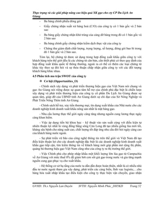 Thực trạng và các giải pháp nâng cao hiệu quả XK gạo cho cty CP Du Lịch An
Giang
     -   Ba bảng chính phiếu đóng gói
     -   Giấy chứng nhận xuất xứ hàng hoá (C/O) của công ty có 1 bản gốc và 2 bản
         sao
     -   Ba bảng giấy chứng nhận khử trùng của cảng dỡ hàng trong đó có 1 bản gốc và
         2 bản sao
     -   Ba bảng chính giấy chứng nhận kiểm dịch thực vật của công ty
     -   Chứng thư giám định chất lượng, trọng lượng, số lượng, đóng gói bao bì trong
         đó 1 bản gốc và 2 bản sao.
     Tóm lại, bộ chứng từ đươc sử dụng trong hợp đồng xuất khẩu giữa công ty với
khách hàng trên thế giới đều là các chứng từ căn bản, cần thiết phải có theo quy định của
hợp đồng xuất khẩu quốc tế thông thường, ngoài ra có thể có thêm các loại chứng từ
khác tùy theo sự đòi hỏi và sự thỏa thuận chấp nhận giữa công ty với các đối tượng
khách hàng khác nhau.
4.5 Phân tích ma trận SWOT của công ty
      Cơ hội (Opportunities_O)
     - Chính sách xây dựng và phát triển thương hiệu gạo của Việt Nam nói chung và
gạo An Giang nói riêng được sự quan tâm hỗ trợ của chính phủ đặc biệt là chiến lược
xây dựng và phát triển thương hiệu của công ty cổ phần Du Lịch An Giang được sự
quan tâm, giúp đỡ của UBND tỉnh An Giang dưới sự chỉ đạo của Sở Nông Nghiệp và
Phát Triển Nông Thôn tỉnh An Giang.
     - Chính sách hỗ trợ, xúc tiến thương mại, tín dụng xuất khẩu của Nhà nước cho các
doanh nghiệp kinh doanh xuất khẩu nông sản nhất là mặt hàng gạo.
     - Nhu cầu lương thực thế giới ngày càng tăng nhưng nguồn cung lương thực ngày
càng khan hiếm.
     - Việc áp dụng tiến bộ khoa học – kỹ thuật vào sản xuất cùng với điều kiện tự
nhiên thuận lợi nhất là vùng đồng bằng sông Cửu Long đã tạo nhiều giống lúa mới tốt,
kháng sâu bệnh cho năng suất cao, chất lượng tốt đáp ứng nhu cầu đòi hỏi ngày càng cao
của khách hàng nước ngoài.
     - Sự phát triển vũ bão của công nghệ thông tin trên thế giới và Việt Nam đã tạo
điều kiện thuận lợi cho các doanh nghiệp đặc biệt là các doanh nghiệp kinh doanh xuất
khẩu gạo tiếp cận, tìm kiếm thông tin về khách hàng mới góp phần mở rộng thị phần,
quảng bá thương hiệu gạo Việt Nam cũng như của công ty ra thị trường thế giới.
     - Việc Chính phủ cho phép nhập khẩu một khối lượng lớn lúa gạo từ Campuchia
về An Giang với mức thuế 0% để giảm bớt cơn sốt giá gạo trong nước và gia tăng mạnh
nguồn cung gạo phục vụ cho xuất khẩu.
     - Hệ thống cơ sở hạ tầng của nước ta dần dần được hoàn thiện, nhất là có nhiều nhà
đầu tư nước ngoài tham gia xây dựng, phát triển các cảng biển, lĩnh vực logistic,…cho
hàng hóa xuất nhập khẩu tạo điều kiện cho công ty thực hiện vận chuyển, giao nhận



GVHD: Th.s Nguyễn Lan Duyên          SVTH: Nguyễn Minh Phúc_DH5KD              Trang 52
 