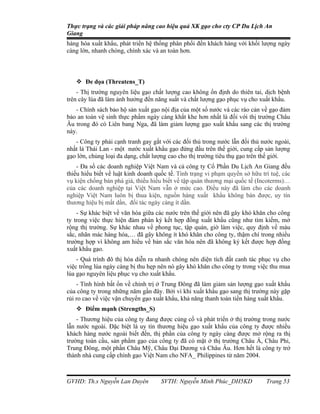 Thực trạng và các giải pháp nâng cao hiệu quả XK gạo cho cty CP Du Lịch An
Giang
hàng hóa xuất khẩu, phát triển hệ thống phân phối đến khách hàng với khối lượng ngày
càng lớn, nhanh chóng, chính xác và an toàn hơn.



    Đe dọa (Threatens_T)
    - Thị trường nguyên liệu gạo chất lượng cao không ổn định do thiên tai, dịch bệnh
trên cây lúa đã làm ảnh hưởng đến năng suất và chất lượng gạo phục vụ cho xuất khẩu.
   - Chính sách bảo hộ sản xuất gạo nội địa của một số nước và các rào cản về gạo đảm
bảo an toàn vệ sinh thực phẩm ngày càng khắt khe hơn nhất là đối với thị trường Châu
Âu trong đó có Liên bang Nga, đã làm giảm lượng gạo xuất khẩu sang các thị trường
này.
   - Công ty phải cạnh tranh gay gắt với các đối thủ trong nước lẫn đối thủ nước ngoài,
nhất là Thái Lan - một nước xuất khẩu gạo đứng đầu trên thế giới, cung cấp sản lượng
gạo lớn, chủng loại đa dạng, chất lượng cao cho thị trường tiêu thụ gạo trên thế giới.
    - Đa số các doanh nghiệp Việt Nam và cả công ty Cổ Phần Du Lịch An Giang đều
thiếu hiểu biết về luật kinh doanh quốc tế. Tình trạng vi phạm quyền sở hữu trí tuệ, các
vụ kiện chống bán phá giá, thiếu hiểu biết về tập quán thương mại quốc tế (Incoterms)…
của các doanh nghiệp tại Việt Nam vẫn ở mức cao. Điều này đã làm cho các doanh
nghiệp Việt Nam luôn bị thua kiện, nguồn hàng xuất khẩu không bán được, uy tín
thương hiệu bị mất dần, đối tác ngày càng ít dần.
    - Sự khác biệt về văn hóa giữa các nước trên thế giới nên đã gây khó khăn cho công
ty trong việc thực hiện đàm phán ký kết hợp đồng xuất khẩu cũng như tìm kiếm, mở
rộng thị trường. Sự khác nhau về phong tục, tập quán, giờ làm việc, quy định về màu
sắc, nhãn mác hàng hóa,… đã gây không ít khó khăn cho công ty, thậm chí trong nhiều
trường hợp vì không am hiểu về bản sắc văn hóa nên đã không ký kết được hợp đồng
xuất khẩu gạo.
    - Quá trình đô thị hóa diễn ra nhanh chóng nên diện tích đất canh tác phục vụ cho
việc trồng lúa ngày càng bị thu hẹp nên nó gây khó khăn cho công ty trong việc thu mua
lúa gạo nguyên liệu phục vụ cho xuất khẩu.
    - Tình hình bất ổn về chính trị ở Trung Đông đã làm giảm sản lượng gạo xuất khẩu
của công ty trong những năm gần đây. Bởi vì khi xuất khẩu gạo sang thị trường này gặp
rủi ro cao về việc vận chuyển gạo xuất khẩu, khả năng thanh toán tiền hàng xuất khẩu.
    Điểm mạnh (Strengths_S)
    - Thương hiệu của công ty đang được củng cố và phát triển ở thị trường trong nước
lẫn nước ngoài. Đặc biệt là uy tín thương hiệu gạo xuất khẩu của công ty được nhiều
khách hàng nước ngoài biết đến, thị phần của công ty ngày càng được mở rộng ra thị
trường toàn cầu, sản phẩm gạo của công ty đã có mặt ở thị trường Châu Á, Châu Phi,
Trung Đông, một phần Châu Mỹ, Châu Đại Dương và Châu Âu. Hơn hết là công ty trở
thành nhà cung cấp chính gạo Việt Nam cho NFA_ Philippines từ năm 2004.



GVHD: Th.s Nguyễn Lan Duyên          SVTH: Nguyễn Minh Phúc_DH5KD             Trang 53
 