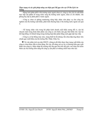 Thực trạng và các giải pháp nâng cao hiệu quả XK gạo cho cty CP Du Lịch An
Giang
    - Mạng lưới phân phối ở thị trường nước ngoài chưa có, công ty chủ yếu là xuất khẩu
trực tiếp sản phẩm từ trong nước sang thị trường nước ngoài, chưa có chi nhánh, văn
phòng hay đại lý phân phối ở nước ngoài.
    - Công ty chưa có phòng marketing riêng biệt, nhân viên phục vụ cho công tác
nghiên cứu thị trường xuất khẩu, phát triển thương hiệu ở thị trường nước ngoài còn quá
ít.


    - Số lượng nhân viên trong bộ phận kinh doanh xuất khẩu tương đối ít, cán bộ
chuyên môn trong đoàn đàm phán của công ty còn thiếu nên gây khó khăn cho việc ký
kết hợp đồng với khách hàng trong trường hợp đàm phán bằng cách gặp mặt trực tiếp.
   - Công ty có hệ thống máy móc, trang thiết bị tốt nhưng vẫn chưa đáp ứng được tiêu
chuẩn gạo xuất khẩu của thị trường Mỹ, Nhật, Châu Âu.
    Từ việc phân tích ma trận SWOT, chúng ta đã thấy được thực trạng xuất khẩu của
công ty chưa được đầu tư thỏa đáng. Do vậy, để nâng cao uy tín và thương hiệu gạo xuất
khẩu của công ty, thâm nhập thị trường tiêu thụ gạo lớn trên thế giới, mở rộng tìm kiếm
thêm các thị trường tiềm năng thì công ty cần phải có những chiến lược như sau:




GVHD: Th.s Nguyễn Lan Duyên         SVTH: Nguyễn Minh Phúc_DH5KD             Trang 55
 