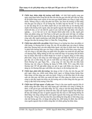 Thực trạng và các giải pháp nâng cao hiệu quả XK gạo cho cty CP Du Lịch An
Giang


    Chiến lược thâm nhập thị trường xuất khẩu: với tình hình nguồn cung gạo
     ngày càng khan hiếm trong khi đó nhu cầu tiêu thụ gạo trên thế giới tiếp tục tăng,
     do đó khách hàng nước ngoài sẽ tìm mua gạo thành phẩm của công ty ngày càng
     nhiều. Nhưng công ty cũng cần phải tìm kiếm, lựa chọn thị trường có khả năng
     tiêu thụ gạo của công ty với số lượng lớn, ổn định, hợp tác lâu dài. Vì vậy công
     ty cần tận dụng tất cả các điểm mạnh sẵn có của mình như uy tín thương hiệu
     mạnh ở thị trường nước ngoài, tiếp cận nguồn nguyên liệu thuận lợi, khả năng tài
     chính dồi dào, cơ sở vật chất tốt, quản lý sản xuất tốt, đội ngũ nhân viên chuyên
     nghiệp,… và cơ hội mở ra từ việc khuyến khích phát triển và đẩy mạnh giới
     thiệu sản phẩm nông sản Việt Nam ra thế giới của nhà nước kết hợp với những
     nhu cầu bên ngoài nhất là nhu cầu tiêu thụ gạo thế giới ngày càng nhiều nên tăng
     công suất, đẩy mạnh marketing xuất khẩu để tăng thị phần ở các thị trường tiêu
     thụ gạo lớn như thị trường Châu Á, Châu Phi, Trung Đông.
    Chiến lược phát triển sản phẩm: khách hàng có xu hướng lựa chọn sản phẩm có
     chất lượng, có thương hiệu rõ ràng. Do vậy, để sản phẩm gạo của công ty không
     phải thay thương hiệu của nhà nhập khẩu ngoài việc đưa ra chiến lược xây dựng
     và phát triển thương hiệu gạo của công ty đang chuẩn bị triển khai song song với
     việc đó công ty cần phải nâng cao phát triển sản phẩm của mình để cho phù hợp
     với thương hiệu. Bằng những lợi thế của mình kết hợp với áp dụng tiến bộ khoa
     học kỹ thuật, điều kiện tự nhiên thuận lợi và dịch vụ logistic đang có tiềm năng
     phát triển, công ty nên nâng cao chất lượng gạo xuất khẩu đặc biệt là các giống
     gạo đặc sản có khả năng cho giá trị xuất khẩu cao như gạo thơm Jasmine, gạo
     thơm Hương Lài, gạo Ngọc Nữ,… song song với việc thay đổi các điều kiện
     thương mại mà công ty thường áp dụng là FOB, CFR, FCA sang điều kiện
     thương mại CIF để góp phần nâng cao giá trị gạo xuất khẩu của công ty, tạo
     dựng uy tín thương hiệu gạo xuất khẩu của công ty ra thị trường toàn cầu.
    Chiến lược phát triển thị trường: tận dụng cơ hội về nhu cầu tiêu thụ gạo thế
     giới ngày càng cao, nhiều nước đứng trước nguy cơ khủng hoảng lương thực
     trầm trọng với khả năng sản xuất của mình. Công ty có thể khai thác tối đa công
     suất các nhà máy chế biến của mình kết hợp với tiềm năng tài chính của mình,
     công ty nên đẩy mạnh tìm kiếm các thị trường mới có tiềm năng tiêu thụ gạo của
     công ty đặc biệt là thị trường Châu Phi.
    Chiến lược kết hợp ngược về phía sau: Công ty thu mua nguồn nguyên liệu từ
     nhiều nông dân khác nhau nên chất lượng gạo xuất khẩu của công ty không ổn
     định, vì thế giá trị gạo xuất khẩu thấp. Do vậy, công ty nên tận dụng những điểm
     mạnh hiện có như nguồn tài chính dồi dào, tiếp cận nguồn nguyên liệu thuận lợi
     để hạn chế những đe dọa về nguồn nguyên liệu thu mua có chất lượng không ổn
     định bằng việc tăng cường kiểm soát nguồn nguyên liệu trong qúa trình thu mua
     từ nông dân. Công ty nên lựa chọn thu mua những hộ nông dân có khả năng cung
     cấp một lượng gạo lớn, sử dụng một giống lúa, chất lượng ổn định, hạn chế thu
     mua nguồn nguyên liệu từ nhiều nông dân với nhiều giống lúa khác nhau.



GVHD: Th.s Nguyễn Lan Duyên         SVTH: Nguyễn Minh Phúc_DH5KD             Trang 57
 