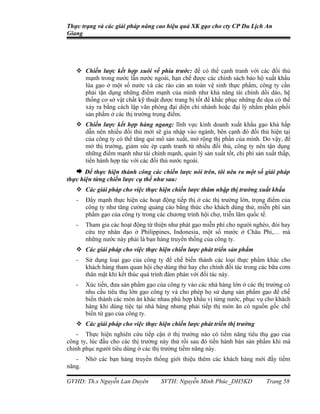 Thực trạng và các giải pháp nâng cao hiệu quả XK gạo cho cty CP Du Lịch An
Giang




    Chiến lược kết hợp xuôi về phía trước: để có thể cạnh tranh với các đối thủ
     mạnh trong nước lẫn nước ngoài, hạn chế được các chính sách bảo hộ xuất khẩu
     lúa gạo ở một số nước và các rào cản an toàn vệ sinh thực phẩm, công ty cần
     phải tận dụng những điểm mạnh của mình như khả năng tài chính dồi dào, hệ
     thống cơ sở vật chất kỹ thuật được trang bị tốt để khắc phục những đe dọa có thể
     xảy ra bằng cách lập văn phòng đại diện chi nhánh hoặc đại lý nhằm phân phối
     sản phẩm ở các thị trường trọng điểm.
    Chiến lược kết hợp hàng ngang: lĩnh vực kinh doanh xuất khẩu gạo khá hấp
     dẫn nên nhiều đối thủ mới sẽ gia nhập vào ngành, bên cạnh đó đối thủ hiện tại
     của công ty có thể tăng qui mô sản xuất, mở rộng thị phần của mình. Do vậy, để
     mở thị trường, giảm sức ép cạnh tranh từ nhiều đối thủ, công ty nên tận dụng
     những điểm mạnh như tài chính mạnh, quản lý sản xuất tốt, chi phí sản xuất thấp,
     tiến hành hợp tác với các đối thủ nước ngoài.
    Để thực hiện thành công các chiến lược nói trên, tôi nêu ra một số giải pháp
thực hiện từng chiến lược cụ thể như sau:
    Các giải pháp cho việc thực hiện chiến lược thâm nhập thị trường xuất khẩu
   -   Đẩy mạnh thực hiện các hoạt động tiếp thị ở các thị trường lớn, trọng điểm của
       công ty như tăng cường quảng cáo bằng thức cho khách dùng thử, miễn phí sản
       phẩm gạo của công ty trong các chương trình hội chợ, triễn lãm quốc tế.
   -   Tham gia các hoạt động từ thiện như phát gạo miễn phí cho người nghèo, đói hay
       cứu trợ nhân đạo ở Philippines, Indonesia, một số mước ở Châu Phi,… mà
       những nước này phải là bạn hàng truyền thống của công ty.
    Các giải pháp cho việc thực hiện chiến lược phát triển sản phẩm
   -   Sử dụng loại gạo của công ty để chế biến thành các loại thực phẩm khác cho
       khách hàng tham quan hội chợ dùng thử hay cho chính đối tác trong các bữa cơm
       thân mật khi kết thúc quá trình đàm phán với đối tác này.
   -   Xúc tiến, đưa sản phẩm gạo của công ty vào các nhà hàng lớn ở các thị trường có
       nhu cầu tiêu thụ lớn gạo công ty và cho phép họ sử dụng sản phẩm gạo để chế
       biến thành các món ăn khác nhau phù hợp khẩu vị từng nước, phục vụ cho khách
       hàng khi dùng tiệc tại nhà hàng nhưng phải tiếp thị món ăn có nguồn gốc chế
       biến từ gạo của công ty.
    Các giải pháp cho việc thực hiện chiến lược phát triển thị trường
    - Thực hiện nghiên cứu tiếp cận ở thị trường nào có tiềm năng tiêu thụ gạo của
công ty, lúc đầu cho các thị trường này thử rồi sau đó tiến hành bán sản phẩm khi mà
chinh phục người tiêu dùng ở các thị trường tiềm năng này.
   - Nhờ các bạn hàng truyền thống giới thiệu thêm các khách hàng mới đầy tiềm
năng.

GVHD: Th.s Nguyễn Lan Duyên         SVTH: Nguyễn Minh Phúc_DH5KD            Trang 58
 