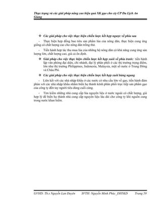 Thực trạng và các giải pháp nâng cao hiệu quả XK gạo cho cty CP Du Lịch An
Giang




    Các giải pháp cho việc thực hiện chiến lược kết hợp ngược về phía sau
   - Thực hiện hợp đồng bao tiêu sản phẩm lúa của nông dân, thực hiện cung ứng
giống có chất lượng cao cho nông dân trồng thử.
   - Tiến hành hợp tác thu mua lúa của những hộ nông dân có khả năng cung ứng sản
lượng lớn, chất lượng cao, giá cả ổn định.
    Giải pháp cho việc thực hiện chiến lược kết hợp xuôi về phía trước: tiến hành
     lập văn phòng đại diện, chi nhánh, đại lý phân phối ở các thị trường trọng điểm,
     lớn như thị trường Philippines, Indonesia, Malaysia, một số nước ở Trung Đông
     và Châu Phi.
    Các giải pháp cho việc thực hiện chiến lược kết hợp xuôi hàng ngang
   - Liên kết với các nhà nhập khẩu ở các nước có nhu cầu lớn về gạo, tiến hành đàm
phán với các nhà nhập khẩu nhằm biến họ thành kênh phân phối trực tiếp sản phẩm gạo
của công ty đến tay người tiêu dùng cuối cùng.
    - Tìm kiếm những nhà cung cấp lúa nguyên liệu ở nước ngoài có chất lượng, giá
hợp lý để biến họ thành nhà cung cấp nguyên liệu lâu dài cho công ty khi nguồn cung
trong nước khan hiếm.




GVHD: Th.s Nguyễn Lan Duyên        SVTH: Nguyễn Minh Phúc_DH5KD            Trang 59
 