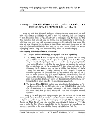 Thực trạng và các giải pháp nâng cao hiệu quả XK gạo cho cty CP Du Lịch An
Giang




Chương 5: GIẢI PHÁP NÂNG CAO HIỆU QUẢ XUẤT KHẨU GẠO
        CHO CÔNG TY CỔ PHẦN DU LỊCH AN GIANG


    Trong quá trình hoạt động xuất khẩu gạo, công ty đạt được những thành tựu nhất
định, song vẫn bộc lộ nhiều hạn chế, nhất là hoạt động marketing xuất khẩu và nghiệp
vụ kinh doanh xuất khẩu. Vì vậy, công ty cần có những giải pháp đẩy mạnh các hoạt
động marketing xuất khẩu để nâng cao thương hiệu gạo của công ty ra thị trường thế
giới, khắc phục tình trạng xuất khẩu gạo mang thương hiệu của nhà nhập khẩu, thâm
nhập mở rộng thị trường lớn, tìm kiếm và phát triển thị trường mới. Song song với giải
pháp trên, công ty cần phải có giải pháp nâng cao khả năng chuyên môn cho cán bộ thực
hiện nghiệp vụ xuất - nhập khẩu nhằm đem lại lợi nhuận cao nhất cho công ty.
5.1 Giải pháp marketing xuất khẩu cho công ty
     5.1.1 Các giải pháp để thâm nhập, mở rộng và phát triển thị trường
      Thị trường Châu Á là thị trường tiêu thụ chiếm tỷ lệ lớn trên 70% sản lượng
       gạo xuất khẩu của công ty, mà đặc biệt là khu vực Đông Nam Á có điểm tương
       đồng về văn hóa nhưng cũng có điểm khác nhau. Do vậy, công ty cần phải nắm
       vững những đặc điểm về văn hóa, tập quán thương mại của từng thị trường ở
       khu vực này thông qua các Đại sứ quán của Việt Nam tại các nước này, hay thu
       thập thông tin về giá cả mặt hàng gạo qua các tài liệu, báo cáo thống kê của Bộ
       Thương mại Việt Nam. Và trong khả năng tài chính cho phép, công ty nên
       thành lập ngay một văn phòng đại diện hay lập một nhà phân phối hay đại lý
       bán sản phẩm gạo của công ty ở một số thị trường tiêu biểu trong khu vực
       Châu Á như Philippines, Indonesia, Malaysia,… để trực tiếp bán hàng hay
       phân phối sản phẩm đến tận tay người tiêu dùng cũng như thu thập thông tin ý
       kiến phản hồi từ khách hàng đối với sản phẩm gạo của công ty.
      Thị trường Châu Phi là thị trường nhập khẩu lớn thứ hai của công ty. Tuy
       vậy, kim ngạch trao đổi hai chiều giữa công ty với Châu Phi vẫn ở mức khiêm
       tốn. Để tạo ra nhiều cơ hội hợp tác kinh doanh và đẩy mạnh xuất khẩu, công ty
       cần nhanh chóng tháo gỡ những vướng mắc, khắc phục những khó khăn trở
       ngại như:
      - Công ty cần khắc phục tình trạng thông tin giữa hai bên quá hạn chế và ít ỏi.
Khoảng cách về địa lý quá xa, thêm vào đó tại nhiều nước ở Châu Phi, Việt Nam chưa
có Đại sứ quán, văn phòng liên lạc hay thương vụ nên công ty khó thu thập thông tin
thương mại để có thể mở rộng cũng như thâm nhập vào các thị trường này. Tuy vậy,
công ty có thể thu thập thông tin qua các báo, tạp chí thương mại hay qua phương tiện
Internet,… giới thiệu về đất nước, văn hóa, thương mại tại khu vực Châu Phi.


GVHD: Th.s Nguyễn Lan Duyên         SVTH: Nguyễn Minh Phúc_DH5KD            Trang 60
 