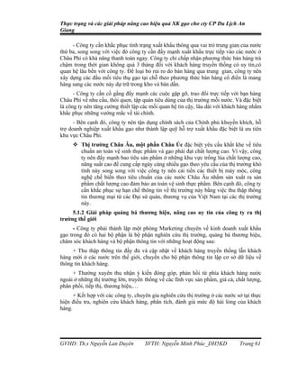 Thực trạng và các giải pháp nâng cao hiệu quả XK gạo cho cty CP Du Lịch An
Giang

     - Công ty cần khắc phục tình trạng xuất khẩu thông qua vai trò trung gian của nước
thứ ba, song song với việc đó công ty cần đẩy mạnh xuất khẩu trực tiếp vào các nước ở
Châu Phi có khả năng thanh toán ngay. Công ty chỉ chấp nhận phương thức bán hàng trả
chậm trong thời gian không quá 3 tháng đối với khách hàng truyền thống có uy tín,có
quan hệ lâu bền với công ty. Để loại bỏ rủi ro do bán hàng qua trung gian, công ty nên
xây dựng các đầu mối tiêu thụ gạo tại chỗ theo phương thức bán hàng cổ điển là mang
hàng sang các nước này dự trữ trong kho và bán dần.
      - Công ty cần cố gắng đẩy mạnh các cuộc gặp gỡ, trao đổi trực tiếp với bạn hàng
Châu Phi về nhu cầu, thói quen, tập quán tiêu dùng của thị trường mỗi nước. Và đặc biệt
là công ty nên tăng cường thiết lập các mối quan hệ tin cậy, lâu dài với khách hàng nhằm
khắc phục những vướng mắc về tài chính.
      - Bên cạnh đó, công ty nên tận dụng chính sách của Chính phủ khuyến khích, hỗ
trợ doanh nghiệp xuất khẩu gạo như thành lập quỹ hỗ trợ xuất khẩu đặc biệt là ưu tiên
khu vực Châu Phi.
      Thị trường Châu Âu, một phần Châu Úc đặc biệt yêu cầu khắt khe về tiêu
       chuẩn an toàn vệ sinh thực phẩm và gạo phải đạt chất lượng cao. Vì vậy, công
       ty nên đẩy mạnh bao tiêu sản phẩm ở những khu vực trồng lúa chất lượng cao,
       năng suất cao để cung cấp ngày càng nhiều gạo theo yêu cầu của thị trường khó
       tính này song song với việc công ty nên cải tiến các thiết bị máy móc, công
       nghệ chế biến theo tiêu chuẩn của các nước Châu Âu nhằm sản xuất ra sản
       phẩm chất lượng cao đảm bảo an toàn vệ sinh thực phẩm. Bên cạnh đó, công ty
       cần khắc phục sự hạn chế thông tin về thị trường này bằng việc thu thập thông
       tin thương mại từ các Đại sứ quán, thương vụ của Việt Nam tại các thị trường
       này.
     5.1.2 Giải pháp quảng bá thương hiệu, nâng cao uy tín của công ty ra thị
trường thế giới
      - Công ty phải thành lập một phòng Marketing chuyên về kinh doanh xuất khẩu
gạo trong đó có hai bộ phận là bộ phận nghiên cứu thị trường, quảng bá thương hiệu,
chăm sóc khách hàng và bộ phận thông tin với những hoạt động sau:
     + Thu thập thông tin đầy đủ và cập nhật về khách hàng truyền thống lẫn khách
hàng mới ở các nước trên thế giới, chuyển cho bộ phận thông tin lập cơ sở dữ liệu về
thông tin khách hàng.
     + Thường xuyên thu nhận ý kiến đóng góp, phản hồi từ phía khách hàng nước
ngoài ở những thị trường lớn, truyền thống về các lĩnh vực sản phẩm, giá cả, chất lượng,
phân phối, tiếp thị, thương hiệu,…
      + Kết hợp với các công ty, chuyên gia nghiên cứu thị trường ở các nước sở tại thực
hiện điều tra, nghiên cứu khách hàng, phân tích, đánh giá mức độ hài lòng của khách
hàng.




GVHD: Th.s Nguyễn Lan Duyên          SVTH: Nguyễn Minh Phúc_DH5KD             Trang 61
 