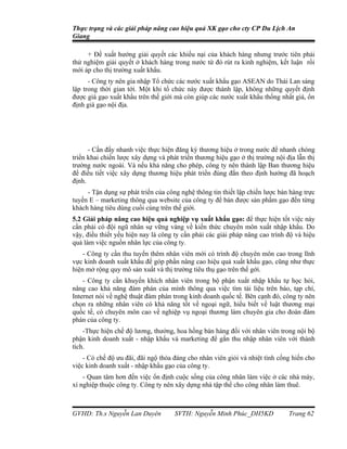 Thực trạng và các giải pháp nâng cao hiệu quả XK gạo cho cty CP Du Lịch An
Giang

     + Đề xuất hướng giải quyết các khiếu nại của khách hàng nhưng trước tiên phải
thử nghiệm giải quyết ở khách hàng trong nước từ đó rút ra kinh nghiệm, kết luận rồi
mới áp cho thị trường xuất khẩu.
      - Công ty nên gia nhập Tổ chức các nước xuất khẩu gạo ASEAN do Thái Lan sáng
lập trong thời gian tới. Một khi tổ chức này được thành lập, không những quyết định
được giá gạo xuất khẩu trên thế giới mà còn giúp các nước xuất khẩu thống nhất giá, ổn
định giá gạo nội địa.




      - Cần đẩy nhanh việc thực hiện đăng ký thương hiệu ở trong nước để nhanh chóng
triển khai chiến lược xây dựng và phát triển thương hiệu gạo ở thị trường nội địa lẫn thị
trường nước ngoài. Và nếu khả năng cho phép, công ty nên thành lập Ban thương hiệu
để điều tiết việc xây dựng thương hiệu phát triển đúng đắn theo định hướng đã hoạch
định.
     - Tận dụng sự phát triển của công nghệ thông tin thiết lập chiến lược bán hàng trực
tuyến E – marketing thông qua website của công ty để bán được sản phẩm gạo đến từng
khách hàng tiêu dùng cuối cùng trên thế giới.
5.2 Giải pháp nâng cao hiệu quả nghiệp vụ xuất khẩu gạo: để thực hiện tốt việc này
cần phải có đội ngũ nhân sự vững vàng về kiến thức chuyên môn xuất nhập khẩu. Do
vậy, điều thiết yếu hiện nay là công ty cần phải các giải pháp nâng cao trình độ và hiệu
quả làm việc nguồn nhân lực của công ty.
    - Công ty cần thu tuyển thêm nhân viên mới có trình độ chuyên môn cao trong lĩnh
vực kinh doanh xuất khẩu để góp phần nâng cao hiệu quả xuất khẩu gạo, cũng như thực
hiện mở rộng quy mô sản xuất và thị trường tiêu thụ gạo trên thế gới.
    - Công ty cần khuyến khích nhân viên trong bộ phận xuất nhập khẩu tự học hỏi,
nâng cao khả năng đàm phán của mình thông qua việc tìm tài liệu trên báo, tạp chí,
Internet nói về nghệ thuật đàm phán trong kinh doanh quốc tế. Bên cạnh đó, công ty nên
chọn ra những nhân viên có khả năng tốt về ngoại ngữ, hiểu biết về luật thương mại
quốc tế, có chuyên môn cao về nghiệp vụ ngoại thương làm chuyên gia cho đoàn đàm
phán của công ty.
    -Thực hiện chế độ lương, thưởng, hoa hồng bán hàng đối với nhân viên trong nội bộ
phận kinh doanh xuất - nhập khẩu và marketing để gắn thu nhập nhân viên với thành
tích.
    - Có chế độ ưu đãi, đãi ngộ thỏa đáng cho nhân viên giỏi và nhiệt tình cống hiến cho
việc kinh doanh xuất - nhập khẩu gạo của công ty.
    - Quan tâm hơn đến việc ổn định cuộc sống của công nhân làm việc ở các nhà máy,
xí nghiệp thuộc công ty. Công ty nên xây dựng nhà tập thể cho công nhân làm thuê.



GVHD: Th.s Nguyễn Lan Duyên          SVTH: Nguyễn Minh Phúc_DH5KD              Trang 62
 